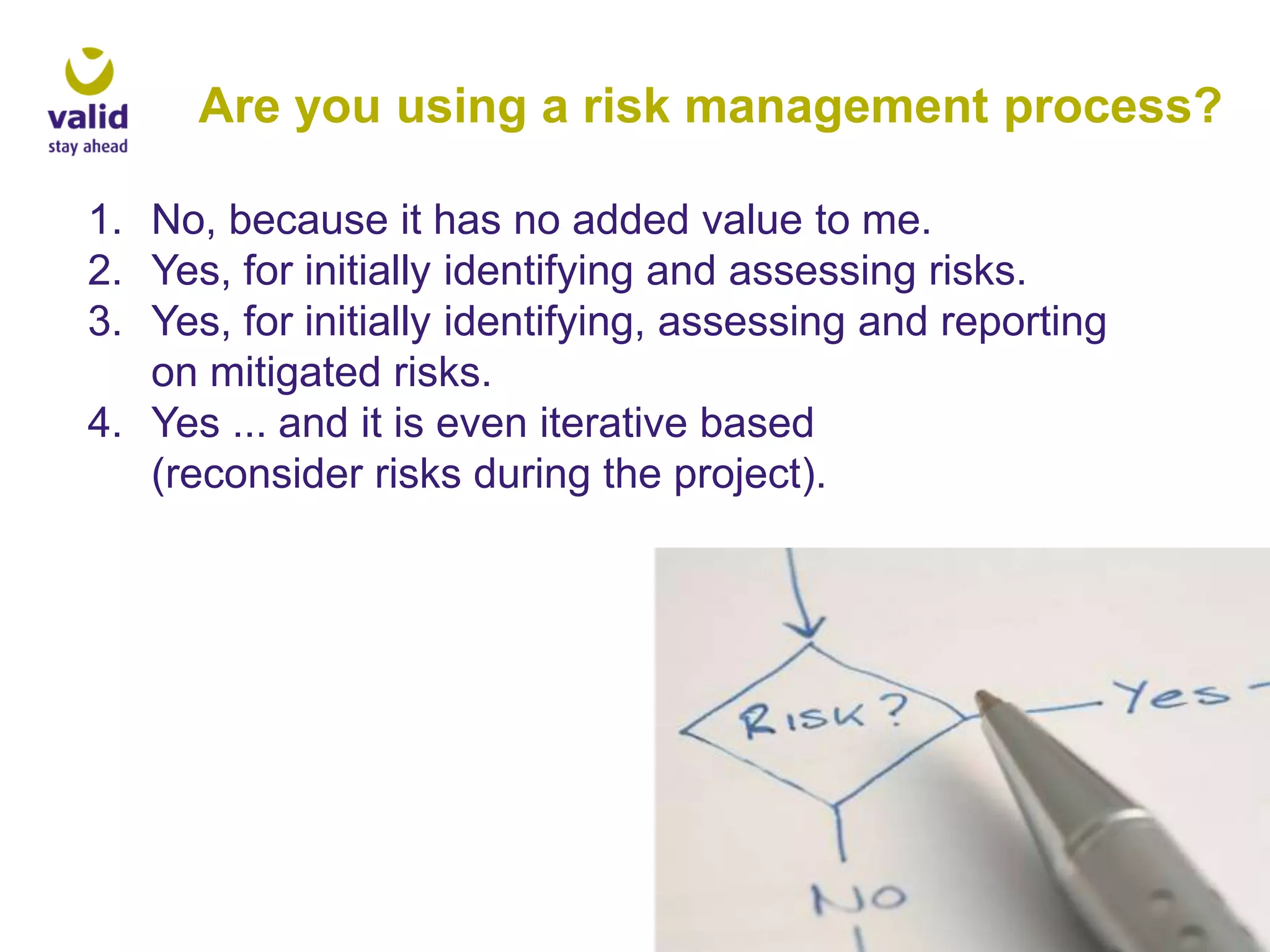 Are you using a risk management process?
1. No, because it has no added value to me.
2. Yes, for initially identifying and assessing risks.
3. Yes, for initially identifying, assessing and reporting
on mitigated risks.
4. Yes ... and it is even iterative based
(reconsider risks during the project).

 
