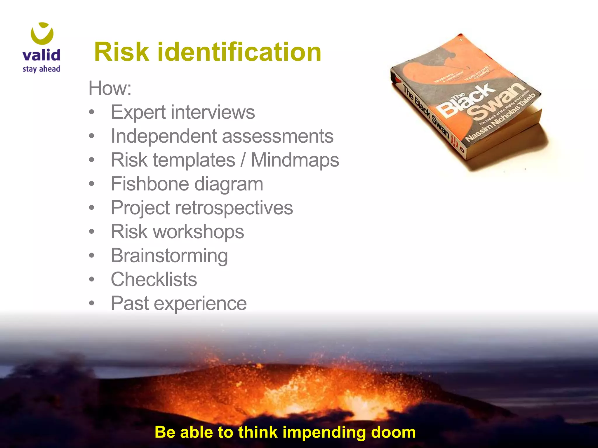 Risk identification
How:
• Expert interviews
• Independent assessments
• Risk templates / Mindmaps
• Fishbone diagram
• Project retrospectives
• Risk workshops
• Brainstorming
• Checklists
• Past experience

Be able to think impending doom

 