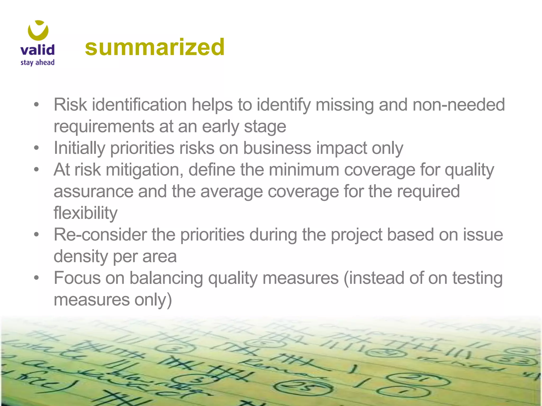 summarized
• Risk identification helps to identify missing and non-needed
requirements at an early stage
• Initially priorities risks on business impact only
• At risk mitigation, define the minimum coverage for quality
assurance and the average coverage for the required
flexibility
• Re-consider the priorities during the project based on issue
density per area
• Focus on balancing quality measures (instead of on testing
measures only)

 