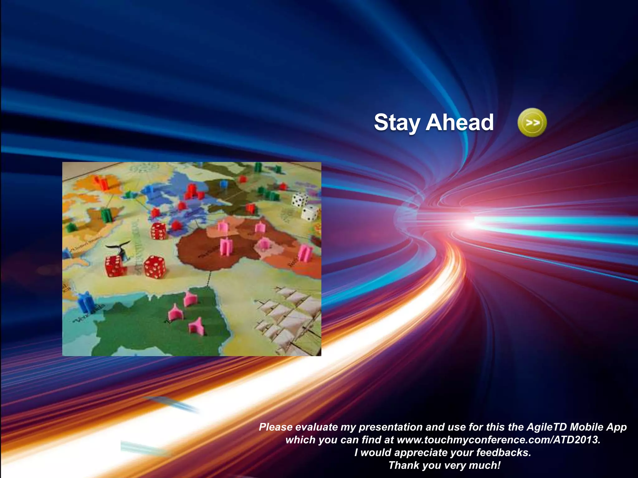 Stay Ahead

Be lean
Please evaluate my presentation and use for this the AgileTD Mobile App
which you can find at www.touchmyconference.com/ATD2013.
I would appreciate your feedbacks.
Thank you very much!

 