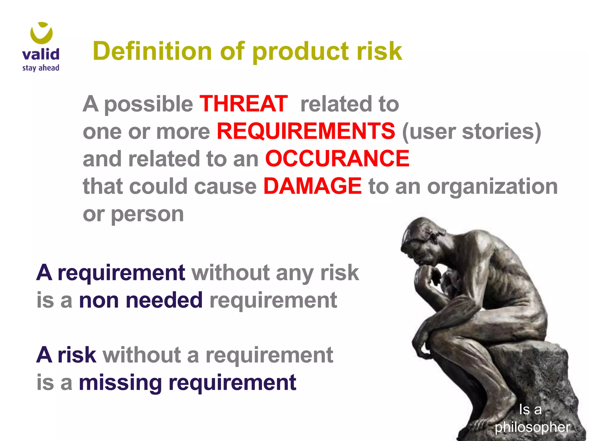 Definition of product risk
A possible THREAT related to
one or more REQUIREMENTS (user stories)
and related to an OCCURANCE
that could cause DAMAGE to an organization
or person
A requirement without any risk
is a non needed requirement
A risk without a requirement
is a missing requirement
Is a
philosopher

 