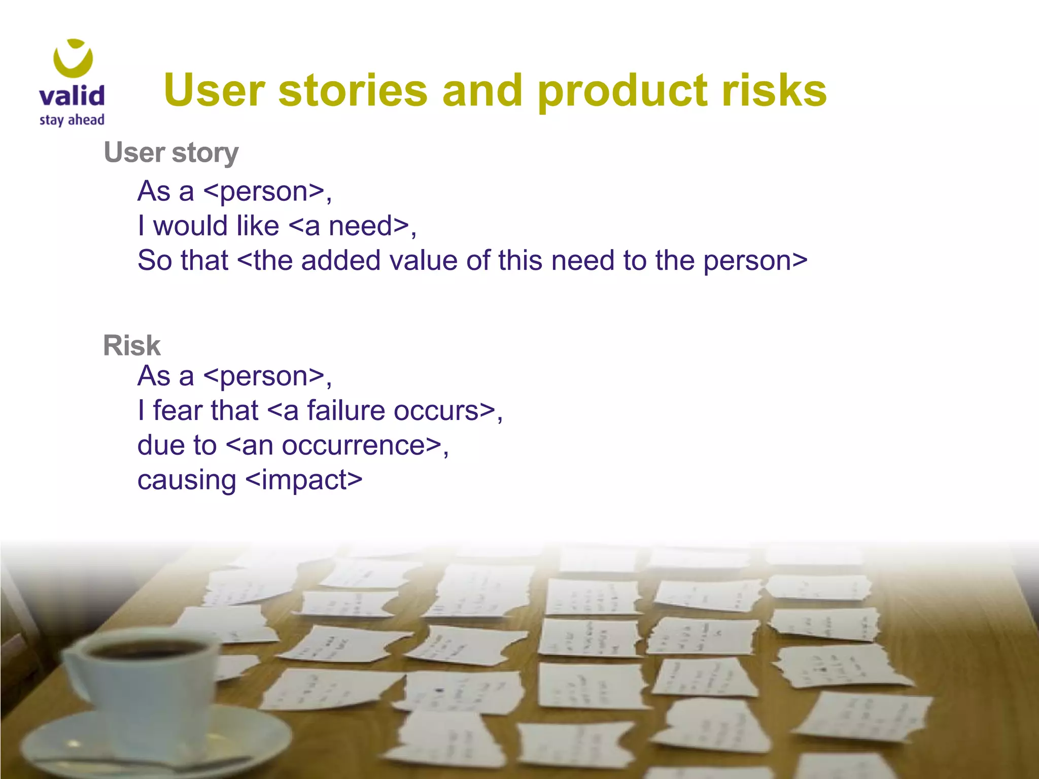 User stories and product risks
User story
As a <person>,
I would like <a need>,
So that <the added value of this need to the person>

Risk
As a <person>,
I fear that <a failure occurs>,
due to <an occurrence>,
causing <impact>

 