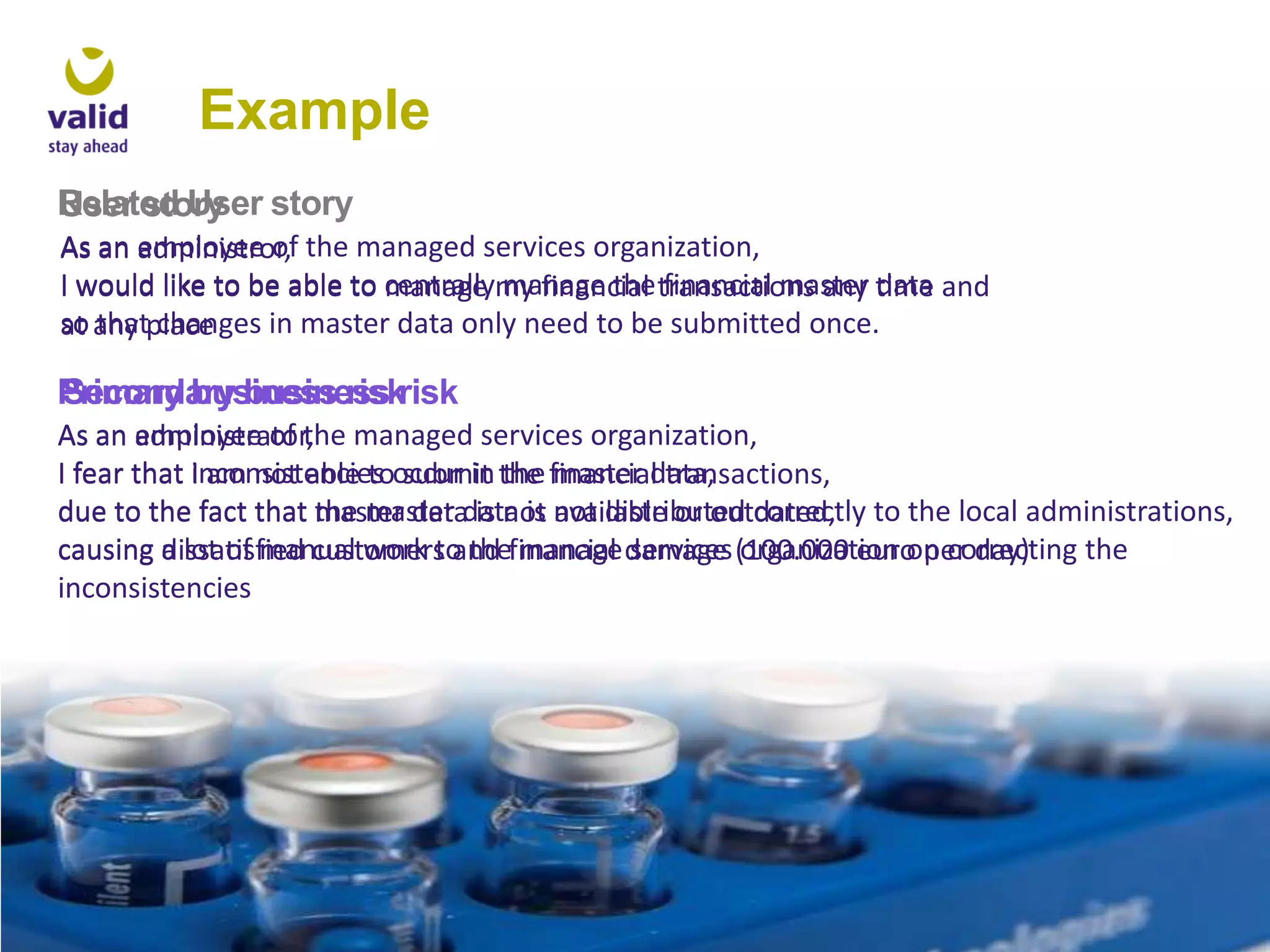 Example
Related User story
User story
As an employee of the managed services organization,
administror,
I would like to be able to centrallymy financial transactions any time and
manage manage the financial master data
so any place
at that changes in master data only need to be submitted once.

Primary business risk
Secondary business risk
As an employee of the managed services organization,
administrator,
I fear that inconsistencies occur in the financial transactions,
I am not able to submit the master data,
due to the fact that master data is not not distributed correctly to the local administrations,
the master data is available or outdated,
causing a lot of manual work to thefinancial damage (100.000 euro per day)
dissatisfied customers and manage services organization on correcting the
inconsistencies

 