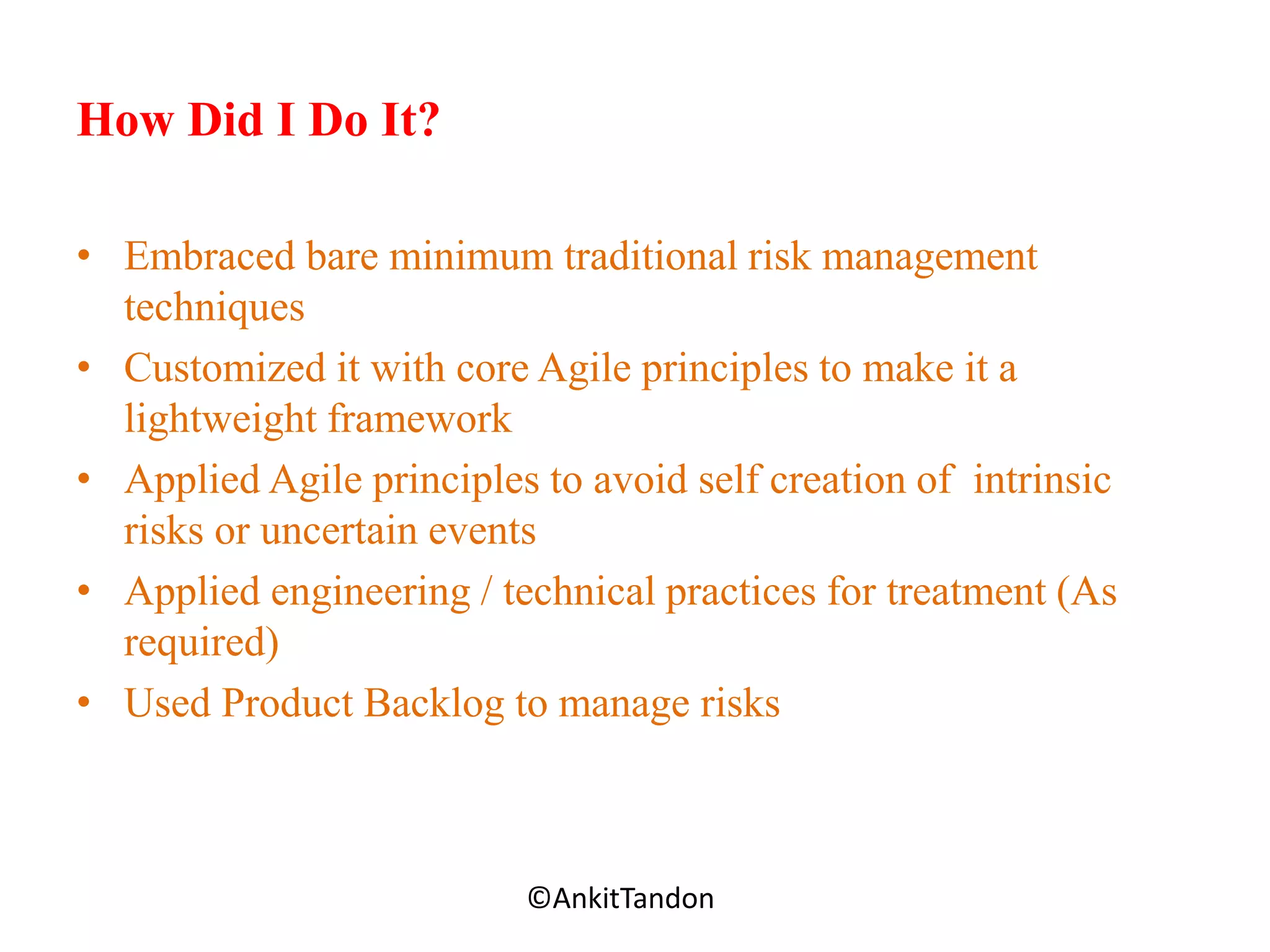 How Did I Do It?
• Embraced bare minimum traditional risk management
techniques
• Customized it with core Agile principles to make it a
lightweight framework
• Applied Agile principles to avoid self creation of intrinsic
risks or uncertain events
• Applied engineering / technical practices for treatment (As
required)
• Used Product Backlog to manage risks
Employee-Personal©AnkitTandon
 
