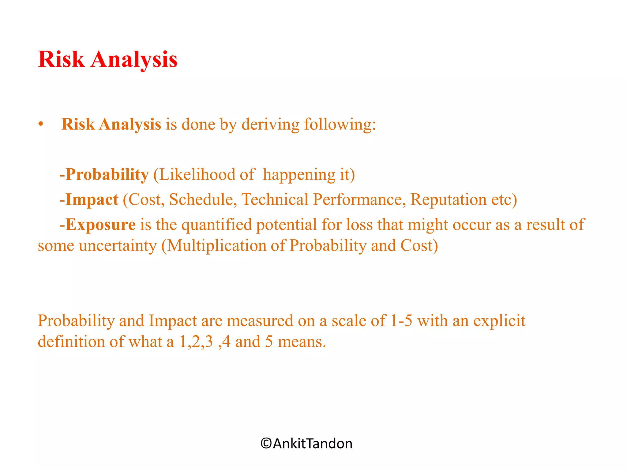 Risk Analysis
• Risk Analysis is done by deriving following:
-Probability (Likelihood of happening it)
-Impact (Cost, Schedule, Technical Performance, Reputation etc)
-Exposure is the quantified potential for loss that might occur as a result of
some uncertainty (Multiplication of Probability and Cost)
Probability and Impact are measured on a scale of 1-5 with an explicit
definition of what a 1,2,3 ,4 and 5 means.
Employee-Personal©AnkitTandon
 