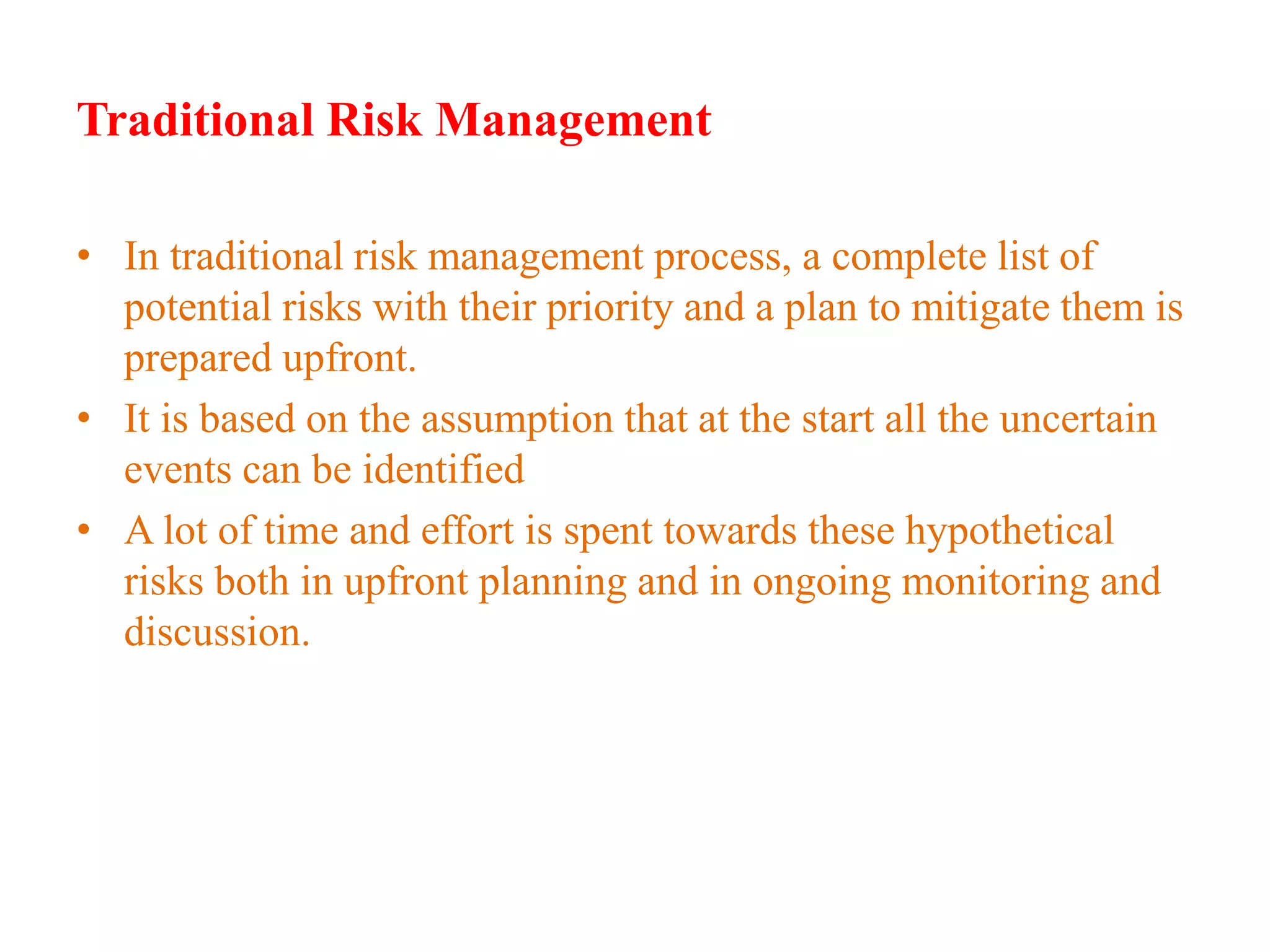 Traditional Risk Management
• In traditional risk management process, a complete list of
potential risks with their priority and a plan to mitigate them is
prepared upfront.
• It is based on the assumption that at the start all the uncertain
events can be identified
• A lot of time and effort is spent towards these hypothetical
risks both in upfront planning and in ongoing monitoring and
discussion.
Employee-Personal
 
