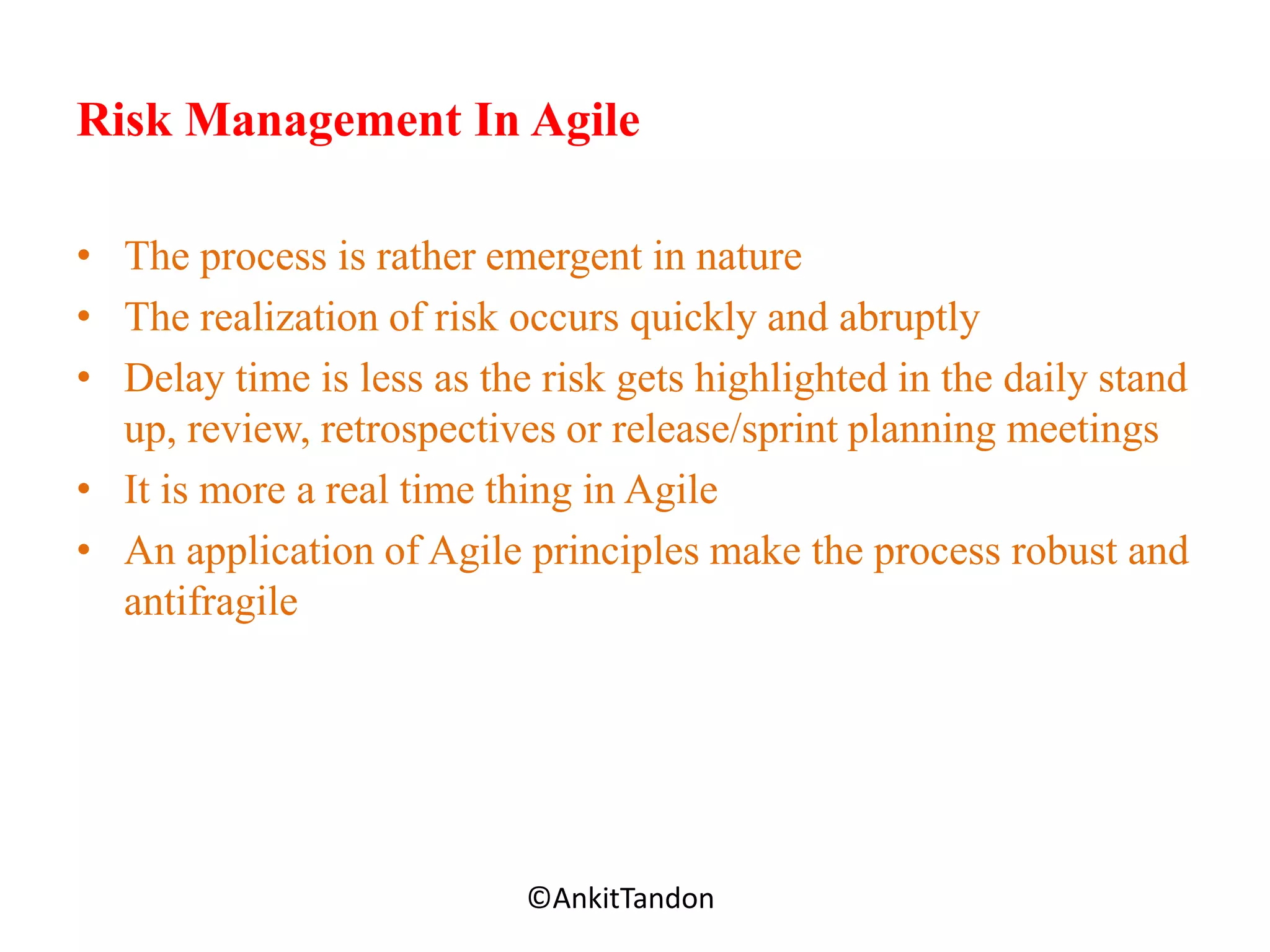 Risk Management In Agile
• The process is rather emergent in nature
• The realization of risk occurs quickly and abruptly
• Delay time is less as the risk gets highlighted in the daily stand
up, review, retrospectives or release/sprint planning meetings
• It is more a real time thing in Agile
• An application of Agile principles make the process robust and
antifragile
Employee-Personal©AnkitTandon
 