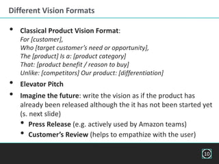 • Classical Product Vision Format:
For [customer],
Who [target customer’s need or opportunity],
The [product] Is a: [product category]
That: [product benefit / reason to buy]
Unlike: [competitors] Our product: [differentiation]
• Elevator Pitch
• Imagine the future: write the vision as if the product has
already been released although the it has not been started yet
(s. next slide)
• Press Release (e.g. actively used by Amazon teams)
• Customer’s Review (helps to empathize with the user)
Different Vision Formats
10
 