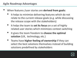 Agile Roadmap Advantages
• When features /user stories are derived from goals:
• It helps to minimize delivering features which do not
relate to the current release goals (e.g. while discussing
the release scope with the stakeholders)
• It helps the team to set its focus on a set of highly
related user stories which minimizes context switching
• It gives the team freedom to choose the optimal
solution (UX, technology, etc.)
• Teams have higher feeling of ownership if they can
select the best solutions themselves instead of building
solutions predefined by stakeholders
16
 