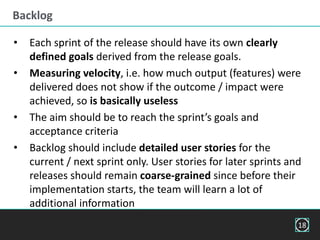Backlog
• Each sprint of the release should have its own clearly
defined goals derived from the release goals.
• Measuring velocity, i.e. how much output (features) were
delivered does not show if the outcome / impact were
achieved, so is basically useless
• The aim should be to reach the sprint’s goals and
acceptance criteria
• Backlog should include detailed user stories for the
current / next sprint only. User stories for later sprints and
releases should remain coarse-grained since before their
implementation starts, the team will learn a lot of
additional information
18
 