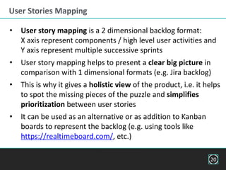 User Stories Mapping
• User story mapping is a 2 dimensional backlog format:
X axis represent components / high level user activities and
Y axis represent multiple successive sprints
• User story mapping helps to present a clear big picture in
comparison with 1 dimensional formats (e.g. Jira backlog)
• This is why it gives a holistic view of the product, i.e. it helps
to spot the missing pieces of the puzzle and simplifies
prioritization between user stories
• It can be used as an alternative or as addition to Kanban
boards to represent the backlog (e.g. using tools like
https://realtimeboard.com/, etc.)
20
 