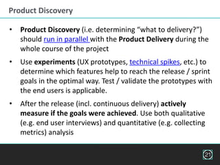 Product Discovery
21
• Product Discovery (i.e. determining “what to delivery?”)
should run in parallel with the Product Delivery during the
whole course of the project
• Use experiments (UX prototypes, technical spikes, etc.) to
determine which features help to reach the release / sprint
goals in the optimal way. Test / validate the prototypes with
the end users is applicable.
• After the release (incl. continuous delivery) actively
measure if the goals were achieved. Use both qualitative
(e.g. end user interviews) and quantitative (e.g. collecting
metrics) analysis
 