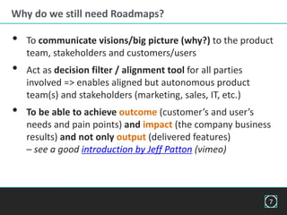 Why do we still need Roadmaps?
• To communicate visions/big picture (why?) to the product
team, stakeholders and customers/users
• Act as decision filter / alignment tool for all parties
involved => enables aligned but autonomous product
team(s) and stakeholders (marketing, sales, IT, etc.)
• To be able to achieve outcome (customer’s and user’s
needs and pain points) and impact (the company business
results) and not only output (delivered features)
– see a good introduction by Jeff Patton (vimeo)
7
 