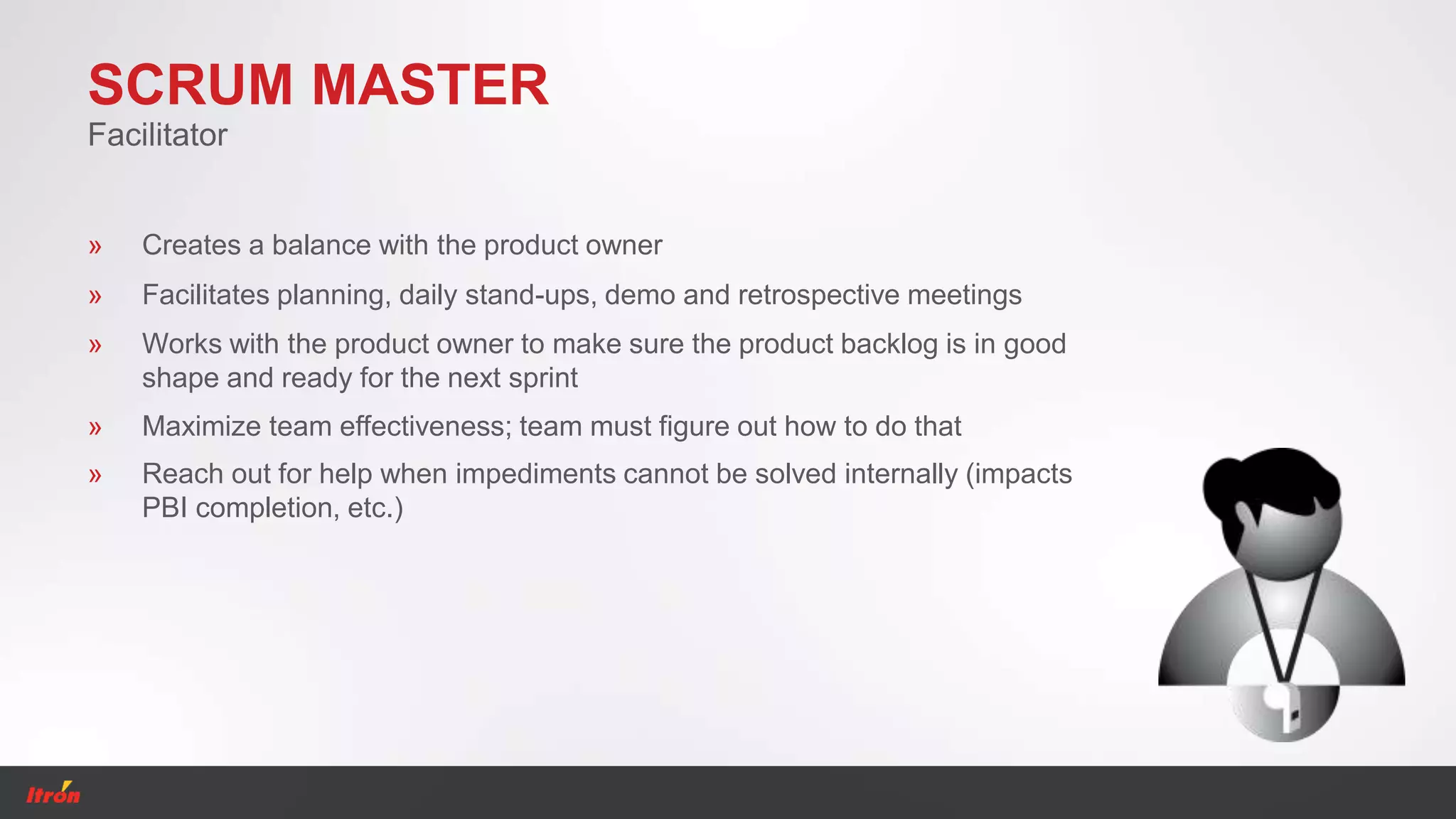SCRUM MASTER
Facilitator
» Creates a balance with the product owner
» Facilitates planning, daily stand-ups, demo and retrospective meetings
» Works with the product owner to make sure the product backlog is in good
shape and ready for the next sprint
» Maximize team effectiveness; team must figure out how to do that
» Reach out for help when impediments cannot be solved internally (impacts
PBI completion, etc.)
 