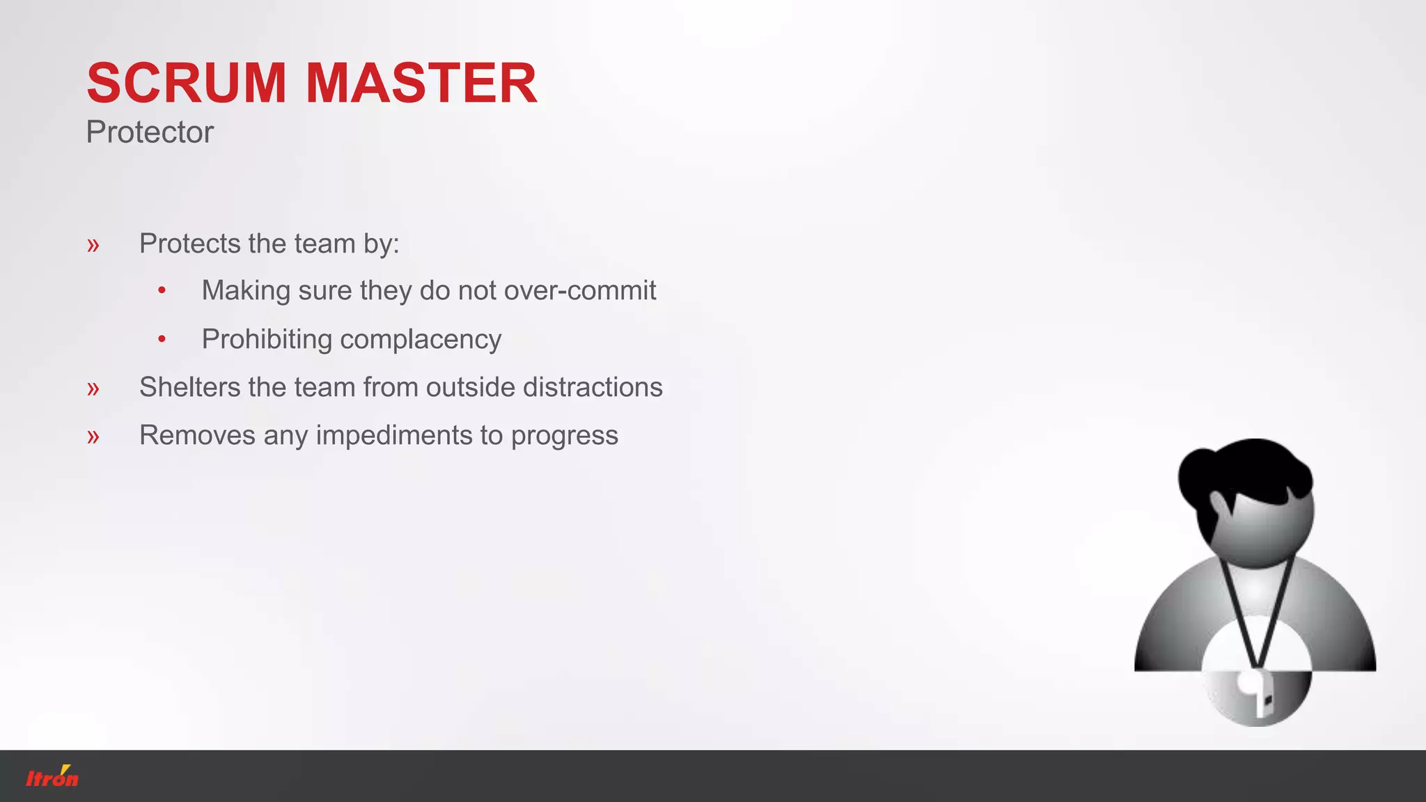 SCRUM MASTER
Protector
» Removes any impediments to progress
» Shelters the team from outside distractions
» Protects the team by:
• Making sure they do not over-commit
• Prohibiting complacency
 