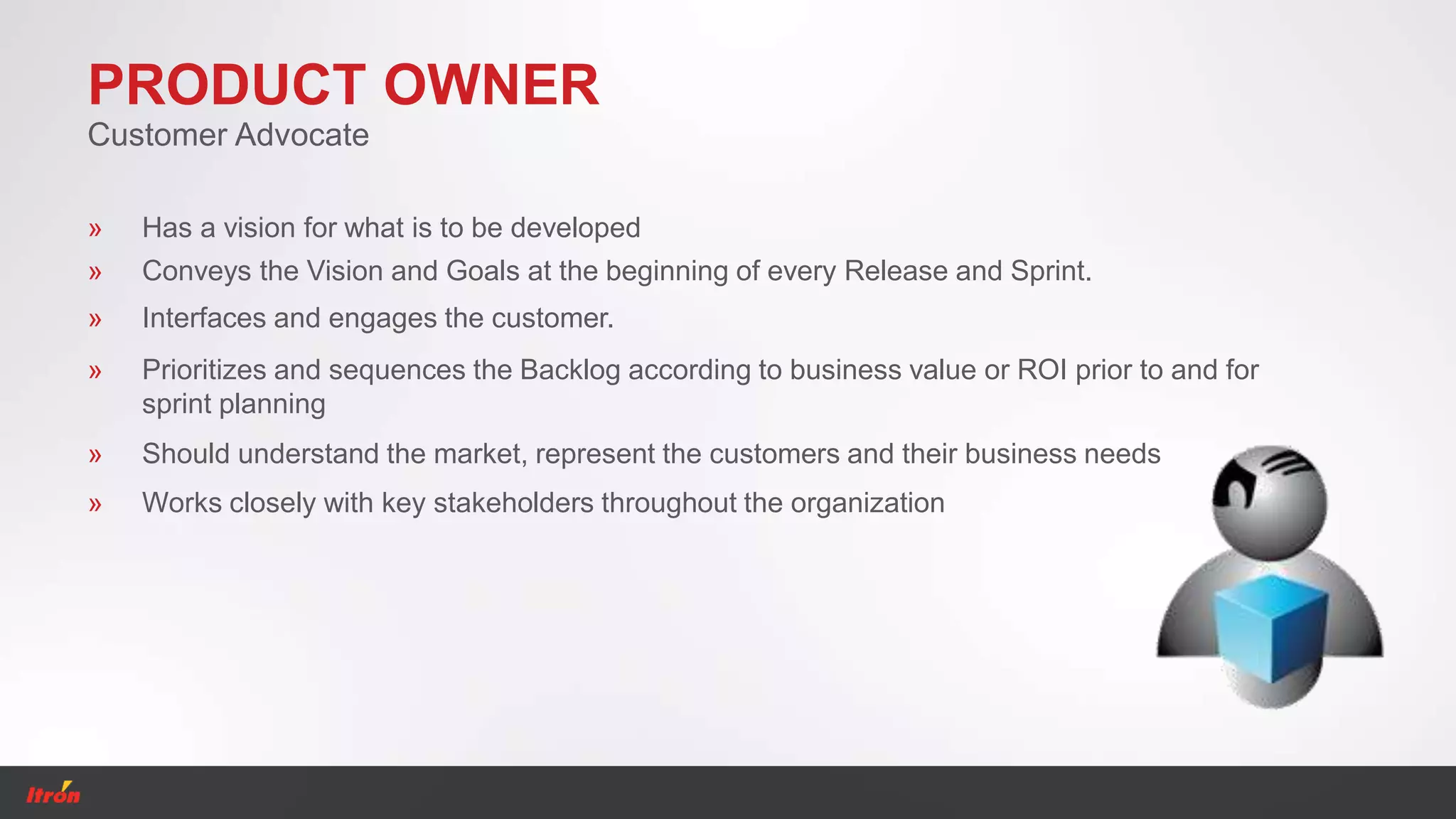 PRODUCT OWNER
Customer Advocate
» Should understand the market, represent the customers and their business needs
» Has a vision for what is to be developed
» Conveys the Vision and Goals at the beginning of every Release and Sprint.
» Interfaces and engages the customer.
» Prioritizes and sequences the Backlog according to business value or ROI prior to and for
sprint planning
» Works closely with key stakeholders throughout the organization
 