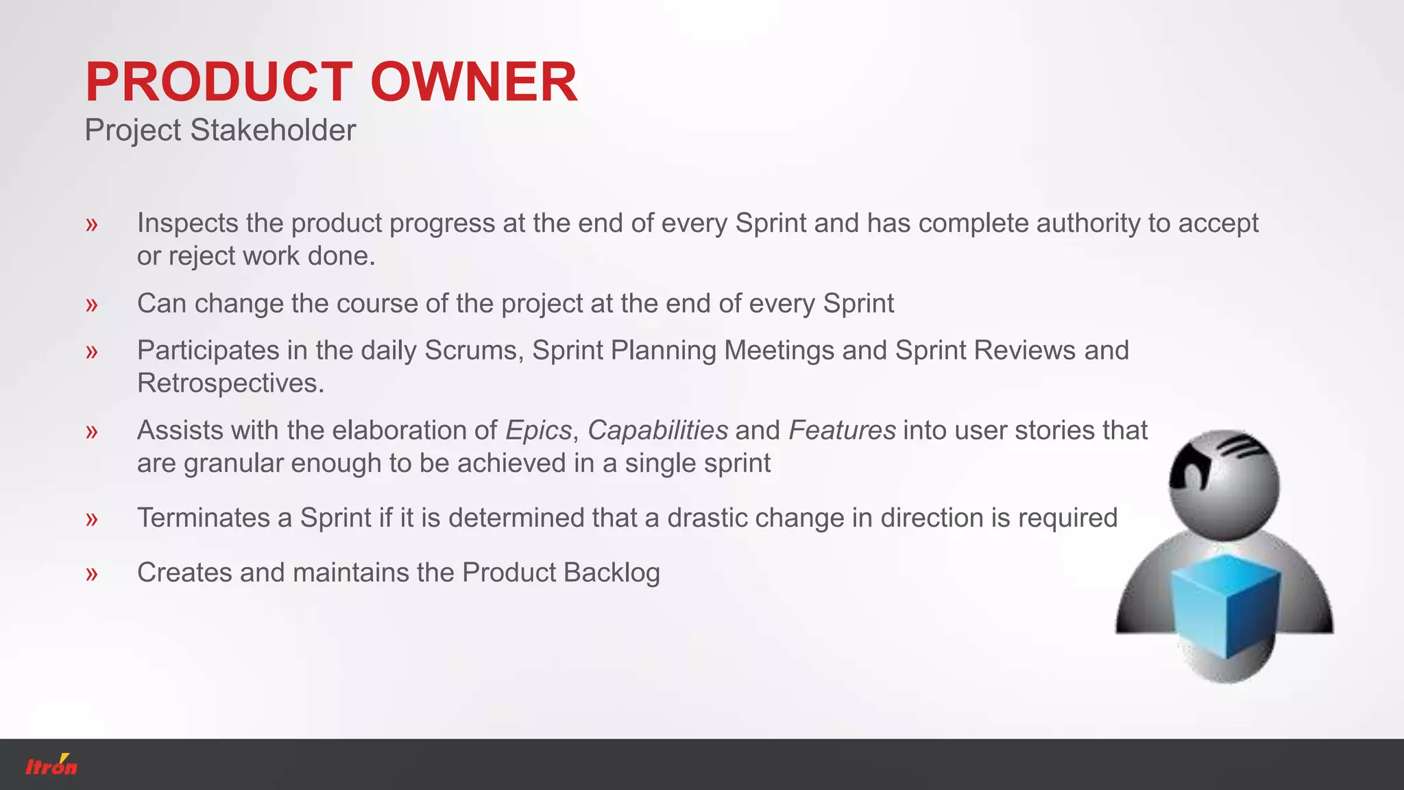 PRODUCT OWNER
Project Stakeholder
» Terminates a Sprint if it is determined that a drastic change in direction is required
» Creates and maintains the Product Backlog
» Inspects the product progress at the end of every Sprint and has complete authority to accept
or reject work done.
» Participates in the daily Scrums, Sprint Planning Meetings and Sprint Reviews and
Retrospectives.
» Assists with the elaboration of Epics, Capabilities and Features into user stories that
are granular enough to be achieved in a single sprint
» Can change the course of the project at the end of every Sprint
 