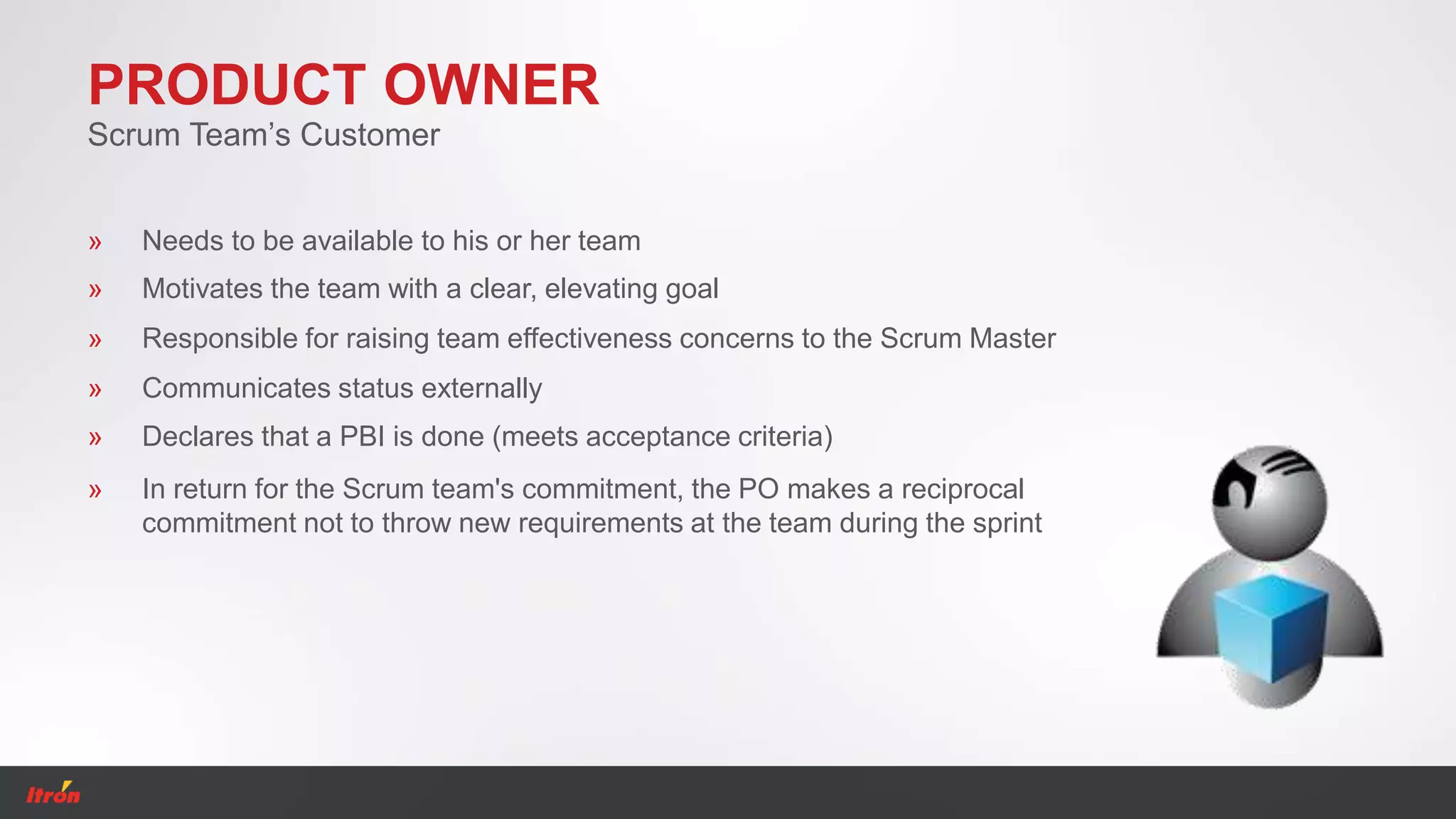 PRODUCT OWNER
Scrum Team’s Customer
» Declares that a PBI is done (meets acceptance criteria)
» Communicates status externally
» Needs to be available to his or her team
» Motivates the team with a clear, elevating goal
» Responsible for raising team effectiveness concerns to the Scrum Master
» In return for the Scrum team's commitment, the PO makes a reciprocal
commitment not to throw new requirements at the team during the sprint
 