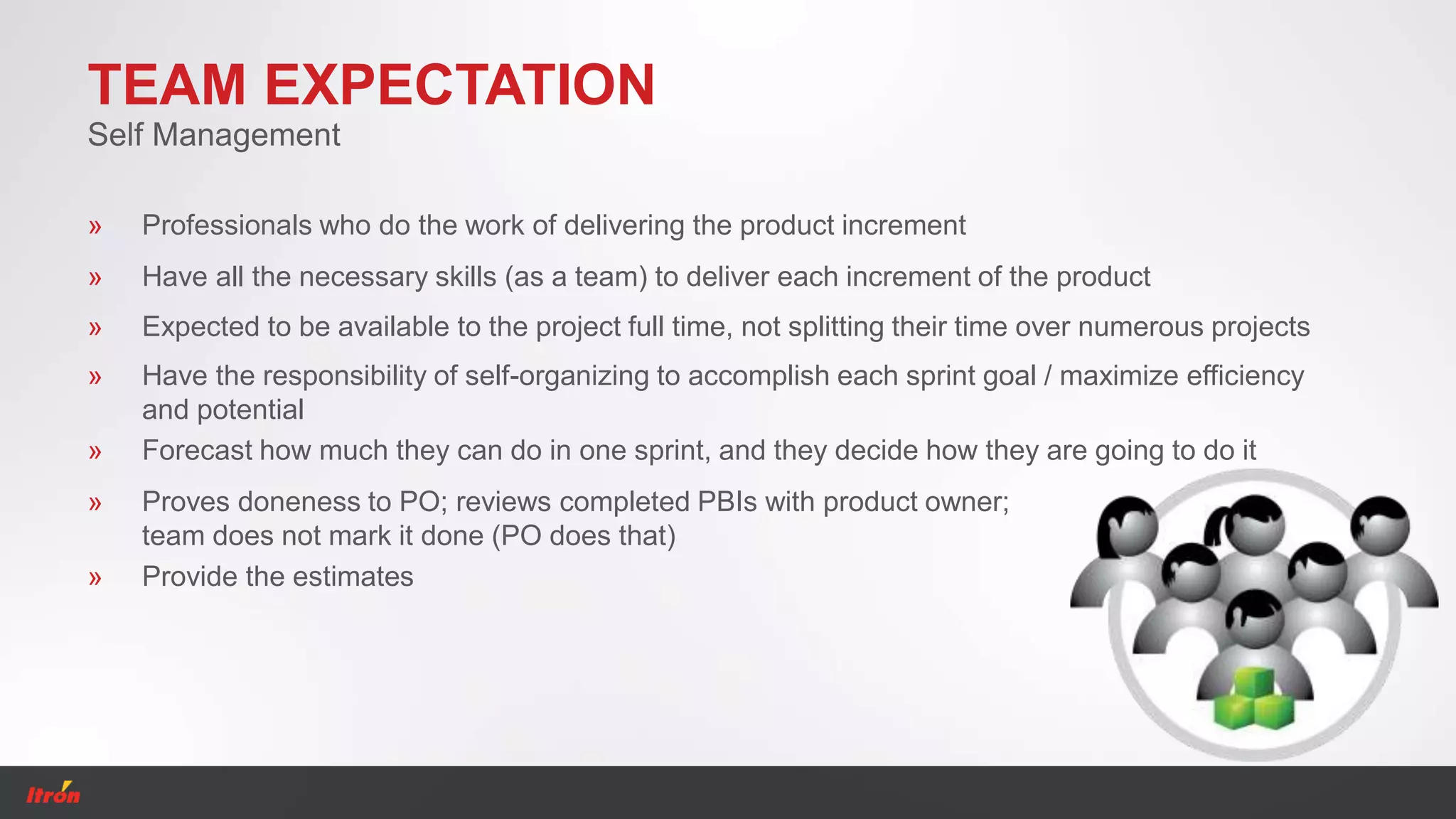 TEAM EXPECTATION
» Professionals who do the work of delivering the product increment
Self Management
» Have all the necessary skills (as a team) to deliver each increment of the product
» Expected to be available to the project full time, not splitting their time over numerous projects
» Have the responsibility of self-organizing to accomplish each sprint goal / maximize efficiency
and potential
» Forecast how much they can do in one sprint, and they decide how they are going to do it
» Proves doneness to PO; reviews completed PBIs with product owner;
team does not mark it done (PO does that)
» Provide the estimates
 