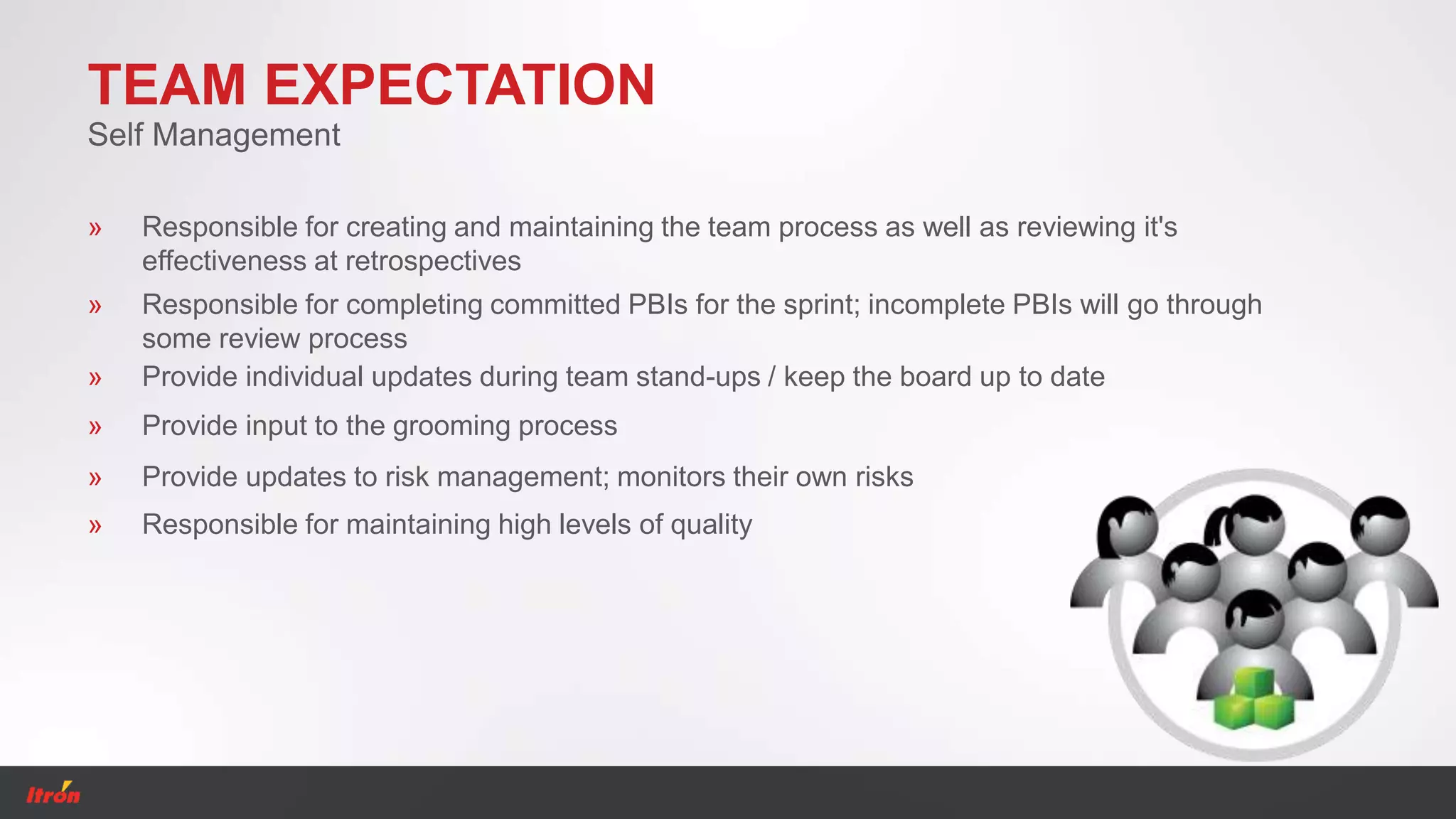 TEAM EXPECTATION
» Provide individual updates during team stand-ups / keep the board up to date
Self Management
» Provide input to the grooming process
» Provide updates to risk management; monitors their own risks
» Responsible for maintaining high levels of quality
» Responsible for creating and maintaining the team process as well as reviewing it's
effectiveness at retrospectives
» Responsible for completing committed PBIs for the sprint; incomplete PBIs will go through
some review process
 