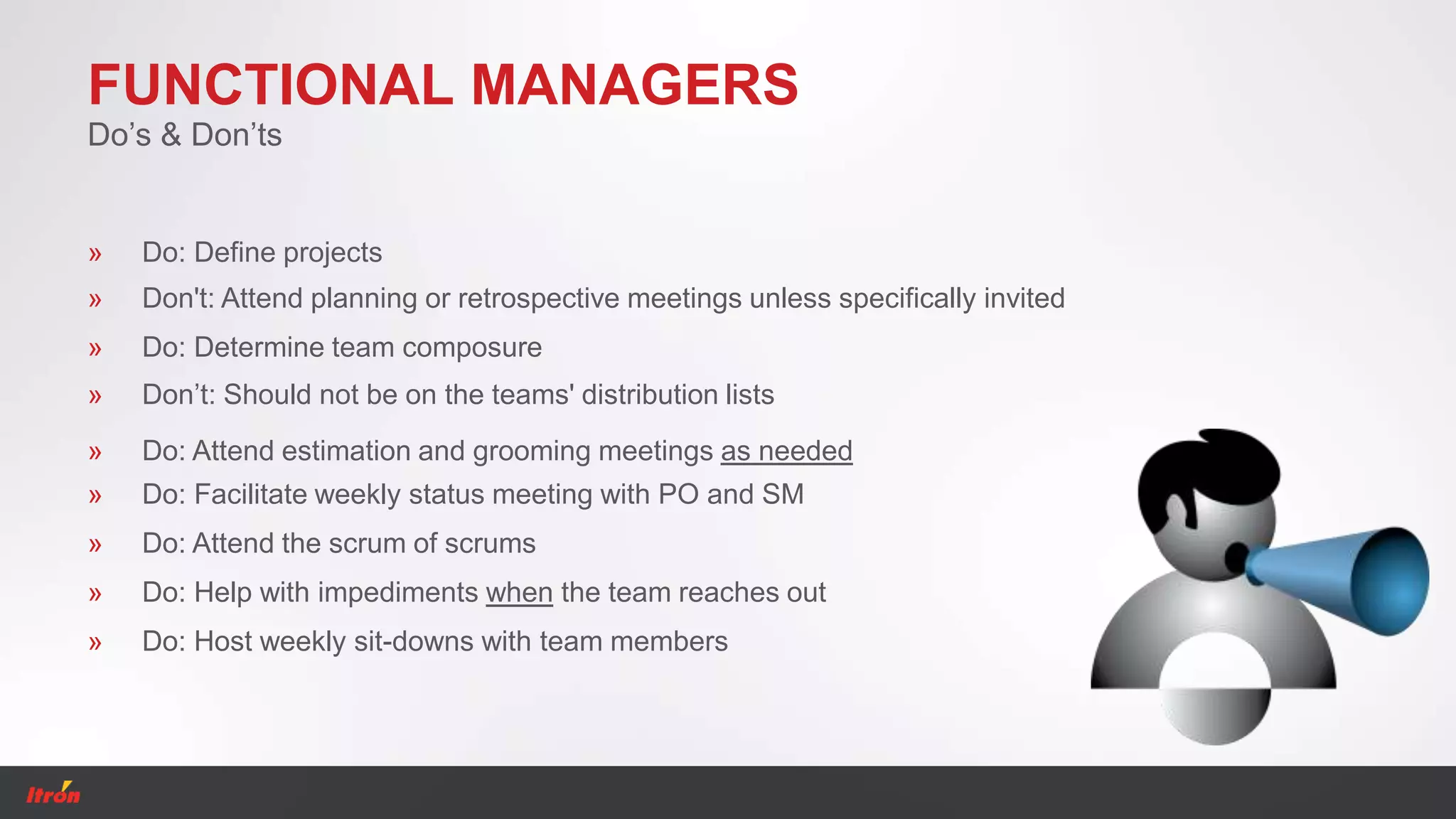 FUNCTIONAL MANAGERS
» Don't: Attend planning or retrospective meetings unless specifically invited
Do’s & Don’ts
» Do: Attend estimation and grooming meetings as needed
» Don’t: Should not be on the teams' distribution lists
» Do: Facilitate weekly status meeting with PO and SM
» Do: Attend the scrum of scrums
» Do: Help with impediments when the team reaches out
» Do: Host weekly sit-downs with team members
» Do: Define projects
» Do: Determine team composure
 