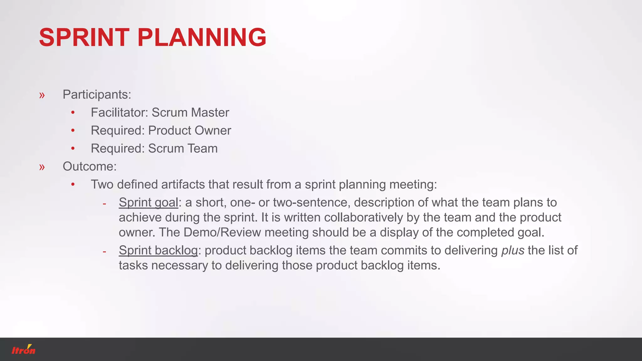 SPRINT PLANNING
» Participants:
• Facilitator: Scrum Master
• Required: Product Owner
• Required: Scrum Team
» Outcome:
• Two defined artifacts that result from a sprint planning meeting:
- Sprint goal: a short, one- or two-sentence, description of what the team plans to
achieve during the sprint. It is written collaboratively by the team and the product
owner. The Demo/Review meeting should be a display of the completed goal.
- Sprint backlog: product backlog items the team commits to delivering plus the list of
tasks necessary to delivering those product backlog items.
 