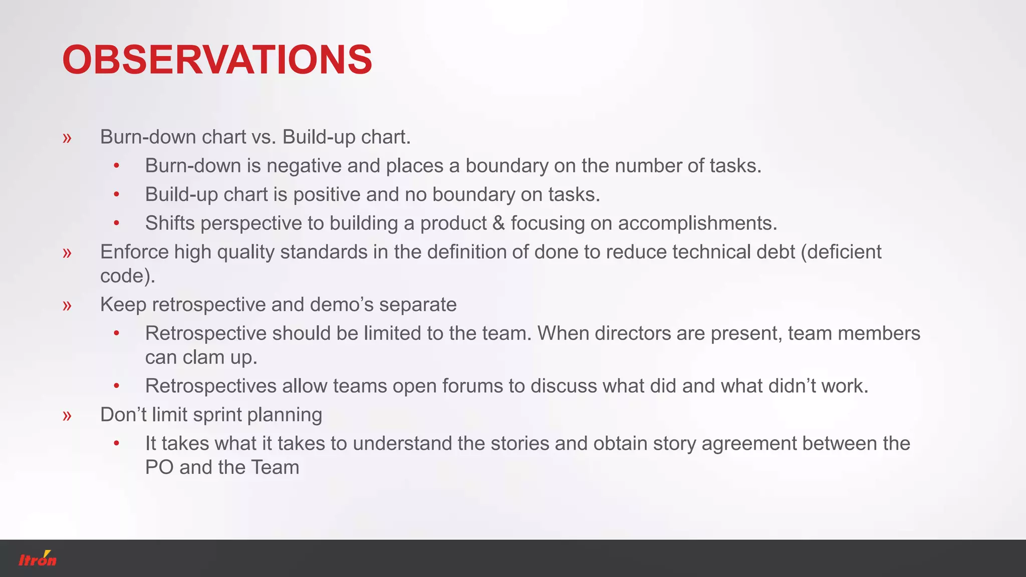 OBSERVATIONS
» Burn-down chart vs. Build-up chart.
• Burn-down is negative and places a boundary on the number of tasks.
• Build-up chart is positive and no boundary on tasks.
• Shifts perspective to building a product & focusing on accomplishments.
» Enforce high quality standards in the definition of done to reduce technical debt (deficient
code).
» Keep retrospective and demo’s separate
• Retrospective should be limited to the team. When directors are present, team members
can clam up.
• Retrospectives allow teams open forums to discuss what did and what didn’t work.
» Don’t limit sprint planning
• It takes what it takes to understand the stories and obtain story agreement between the
PO and the Team
 