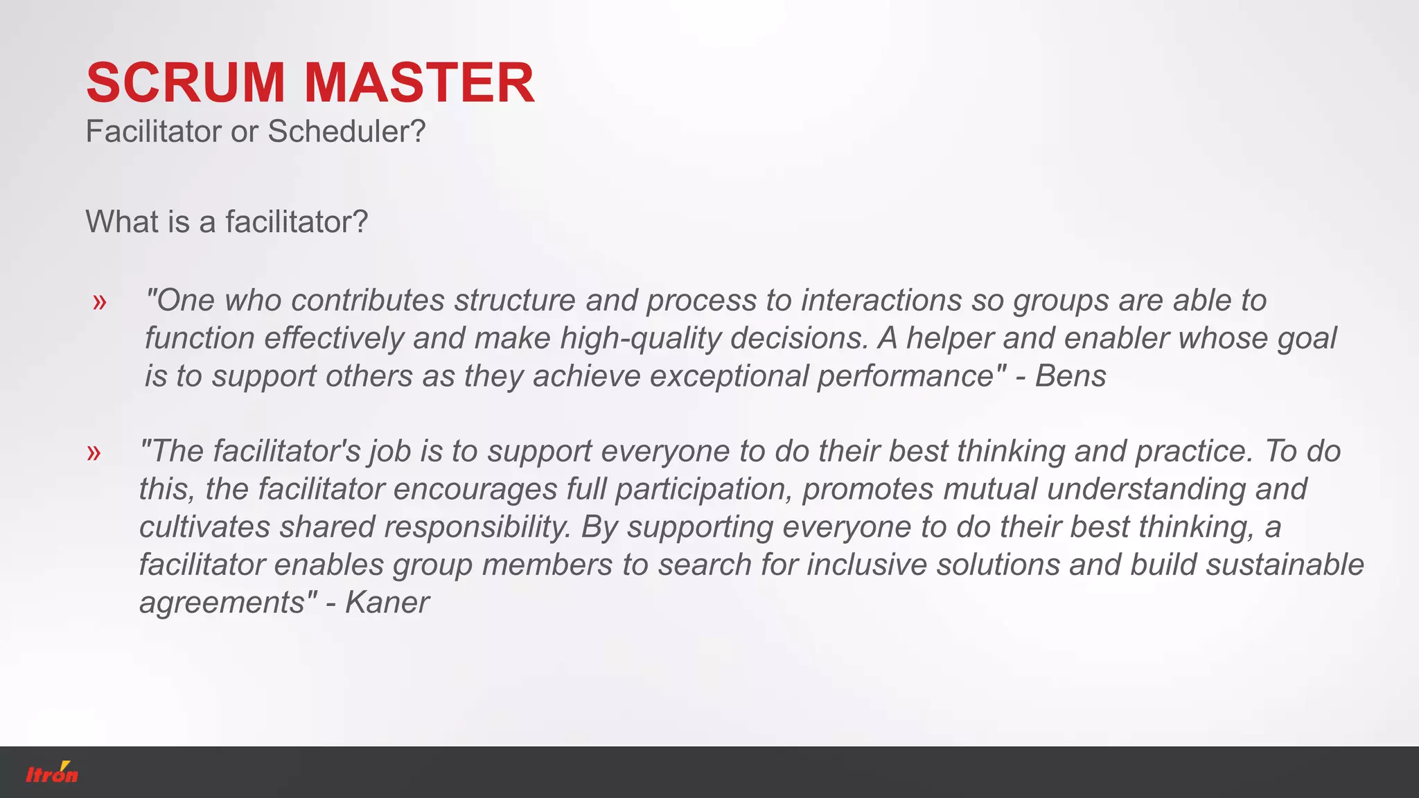 SCRUM MASTER
» "One who contributes structure and process to interactions so groups are able to
function effectively and make high-quality decisions. A helper and enabler whose goal
is to support others as they achieve exceptional performance" - Bens
Facilitator or Scheduler?
» "The facilitator's job is to support everyone to do their best thinking and practice. To do
this, the facilitator encourages full participation, promotes mutual understanding and
cultivates shared responsibility. By supporting everyone to do their best thinking, a
facilitator enables group members to search for inclusive solutions and build sustainable
agreements" - Kaner
What is a facilitator?
 