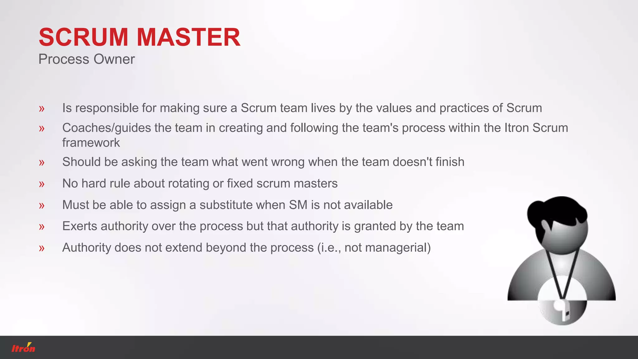 SCRUM MASTER
» Is responsible for making sure a Scrum team lives by the values and practices of Scrum
Process Owner
» Should be asking the team what went wrong when the team doesn't finish
» No hard rule about rotating or fixed scrum masters
» Must be able to assign a substitute when SM is not available
» Coaches/guides the team in creating and following the team's process within the Itron Scrum
framework
» Exerts authority over the process but that authority is granted by the team
» Authority does not extend beyond the process (i.e., not managerial)
 