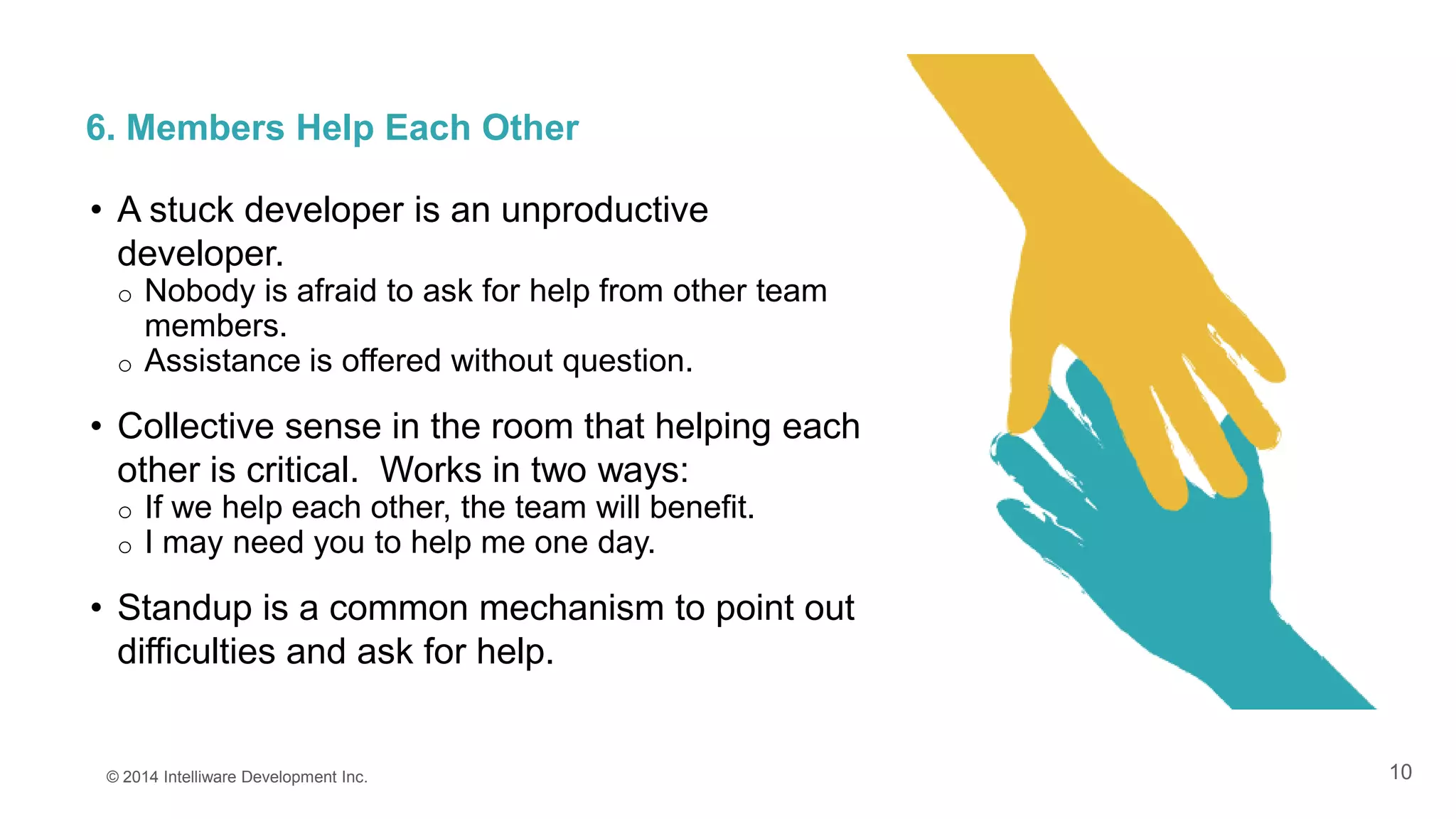 10
6. Members Help Each Other
© 2014 Intelliware Development Inc.
• A stuck developer is an unproductive
developer.
o Nobody is afraid to ask for help from other team
members.
o Assistance is offered without question.
• Collective sense in the room that helping each
other is critical. Works in two ways:
o If we help each other, the team will benefit.
o I may need you to help me one day.
• Standup is a common mechanism to point out
difficulties and ask for help.
 