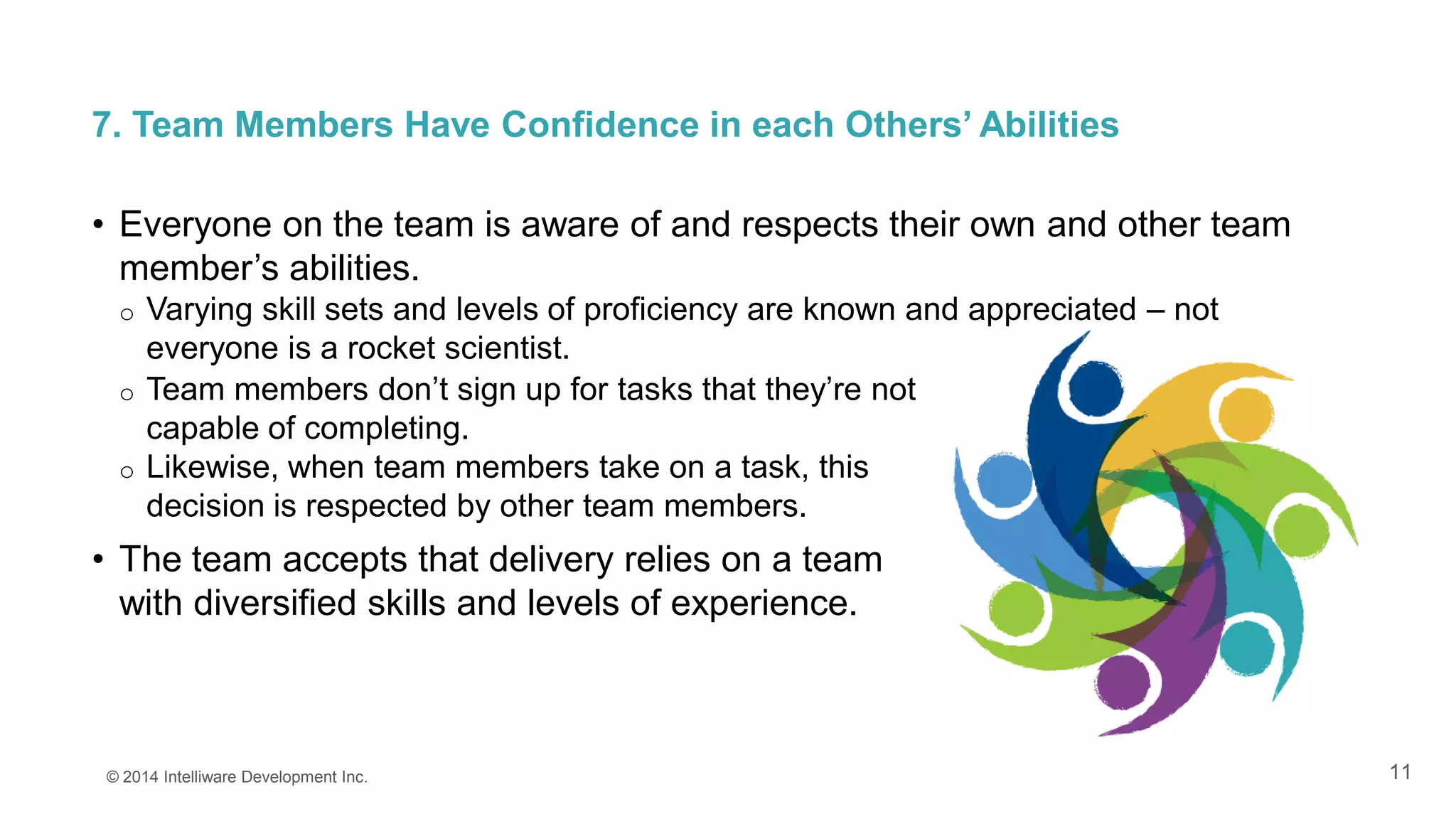 11
7. Team Members Have Confidence in each Others’ Abilities
• Everyone on the team is aware of and respects their own and other team
member’s abilities.
o Varying skill sets and levels of proficiency are known and appreciated – not
everyone is a rocket scientist.
© 2014 Intelliware Development Inc.
o Team members don’t sign up for tasks that they’re not
capable of completing.
o Likewise, when team members take on a task, this
decision is respected by other team members.
• The team accepts that delivery relies on a team
with diversified skills and levels of experience.
 