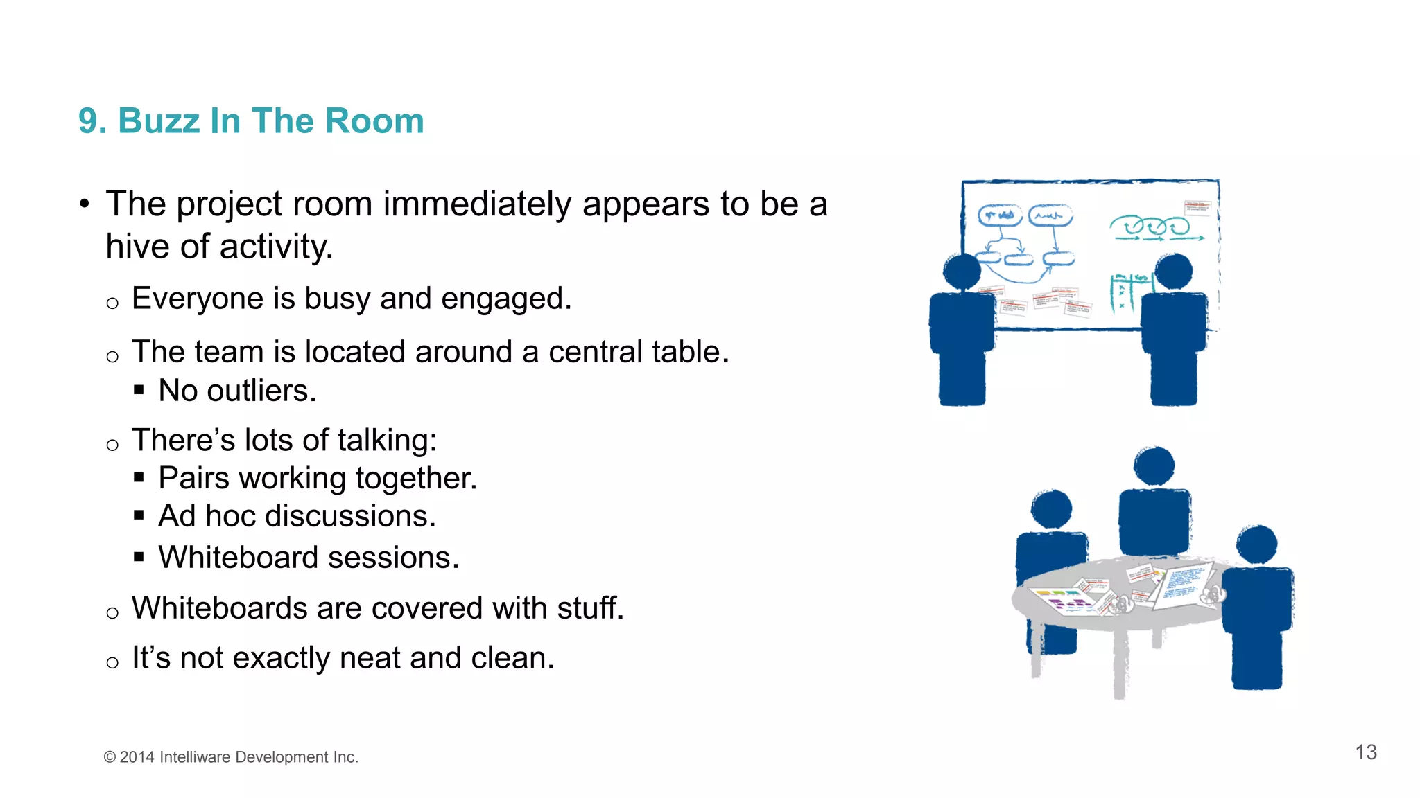 13
9. Buzz In The Room
• The project room immediately appears to be a
hive of activity.
o Everyone is busy and engaged.
o The team is located around a central table.
 No outliers.
o There’s lots of talking:
 Pairs working together.
 Ad hoc discussions.
 Whiteboard sessions.
o Whiteboards are covered with stuff.
o It’s not exactly neat and clean.
© 2014 Intelliware Development Inc.
 
