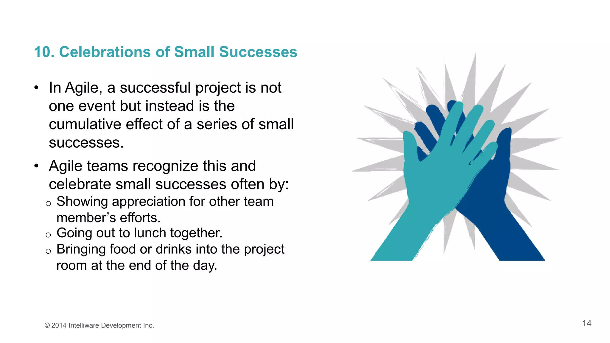 14
10. Celebrations of Small Successes
• In Agile, a successful project is not
one event but instead is the
cumulative effect of a series of small
successes.
• Agile teams recognize this and
celebrate small successes often by:
o Showing appreciation for other team
member’s efforts.
© 2014 Intelliware Development Inc.
o Going out to lunch together.
o Bringing food or drinks into the project
room at the end of the day.
 