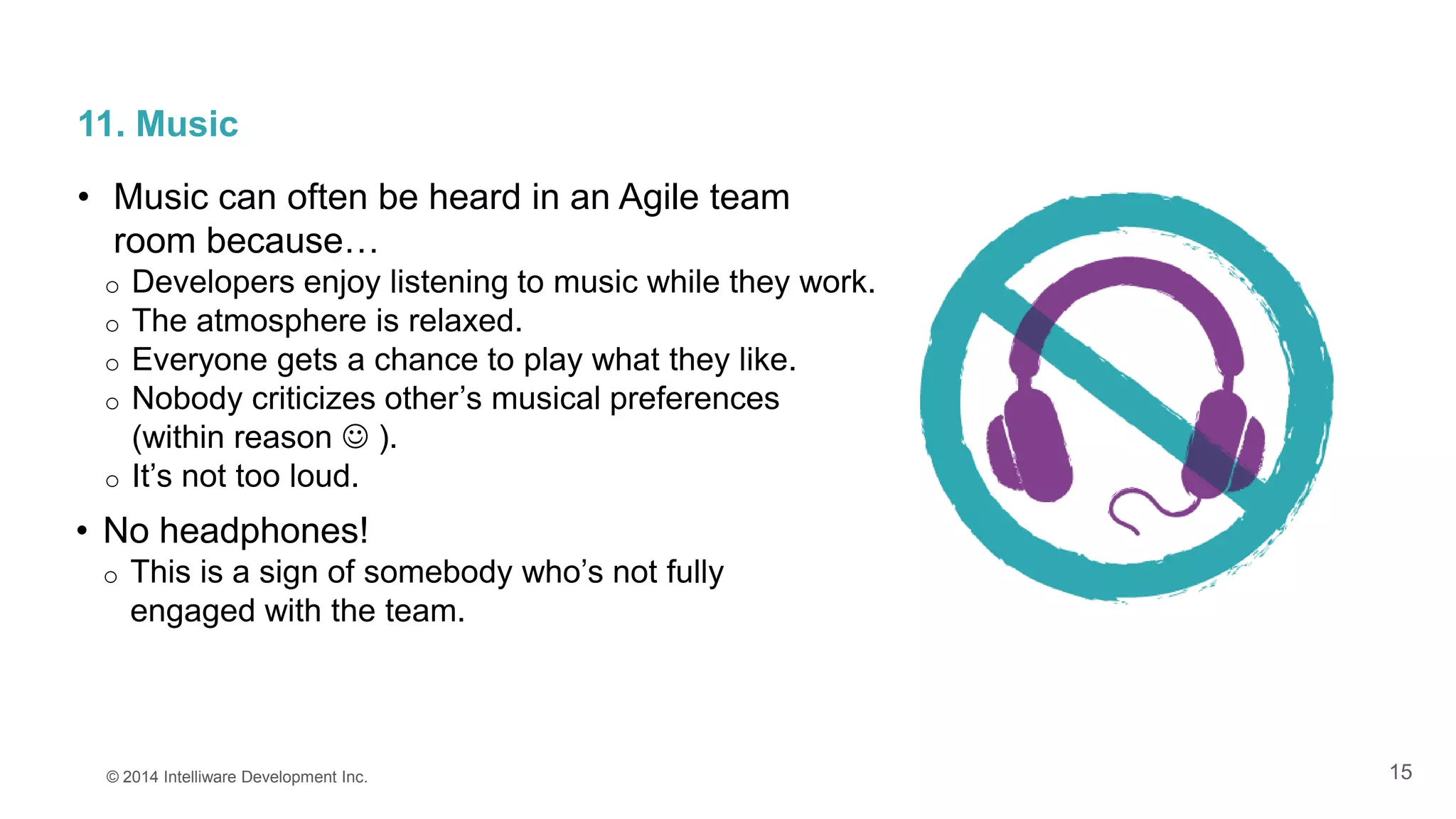 15
11. Music
• Music can often be heard in an Agile team
room because…
o Developers enjoy listening to music while they work.
o The atmosphere is relaxed.
o Everyone gets a chance to play what they like.
o Nobody criticizes other’s musical preferences
(within reason  ).
o It’s not too loud.
© 2014 Intelliware Development Inc.
• No headphones!
o This is a sign of somebody who’s not fully
engaged with the team.
 