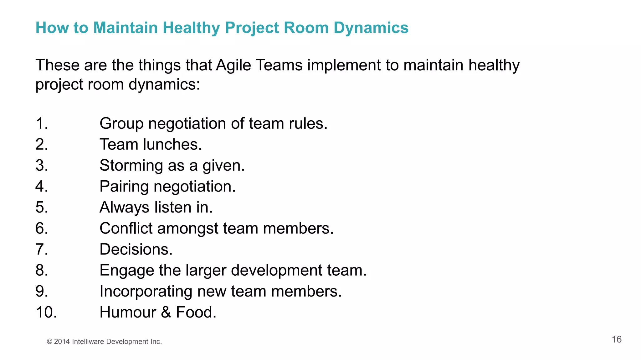 16
How to Maintain Healthy Project Room Dynamics
These are the things that Agile Teams implement to maintain healthy
project room dynamics:
1. Group negotiation of team rules.
2. Team lunches.
3. Storming as a given.
4. Pairing negotiation.
5. Always listen in.
6. Conflict amongst team members.
7. Decisions.
8. Engage the larger development team.
9. Incorporating new team members.
10. Humour & Food.
© 2014 Intelliware Development Inc.
 