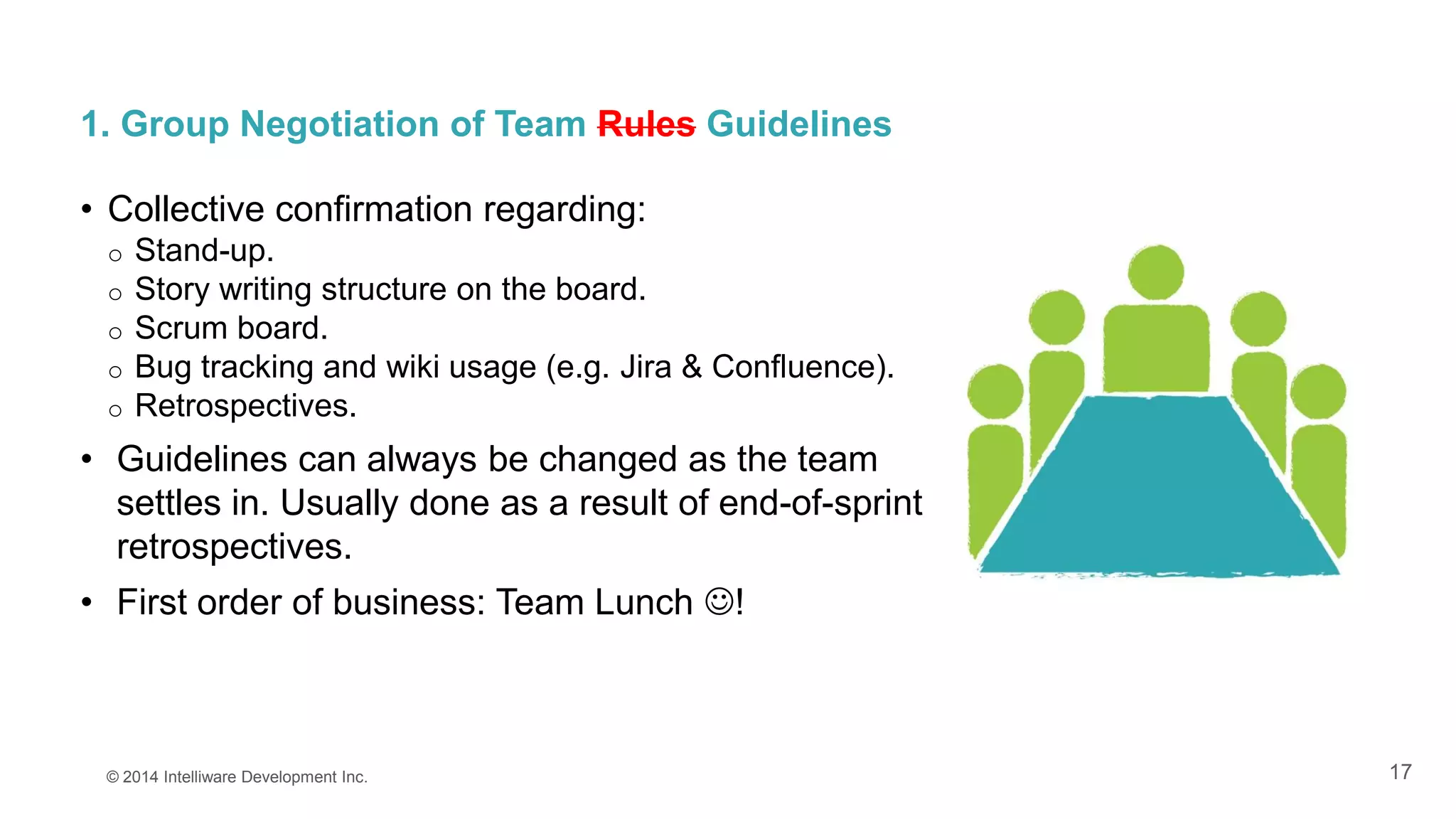 17
1. Group Negotiation of Team Rules Guidelines
• Collective confirmation regarding:
o Stand-up.
o Story writing structure on the board.
o Scrum board.
o Bug tracking and wiki usage (e.g. Jira & Confluence).
o Retrospectives.
• Guidelines can always be changed as the team
settles in. Usually done as a result of end-of-sprint
retrospectives.
• First order of business: Team Lunch !
© 2014 Intelliware Development Inc.
 