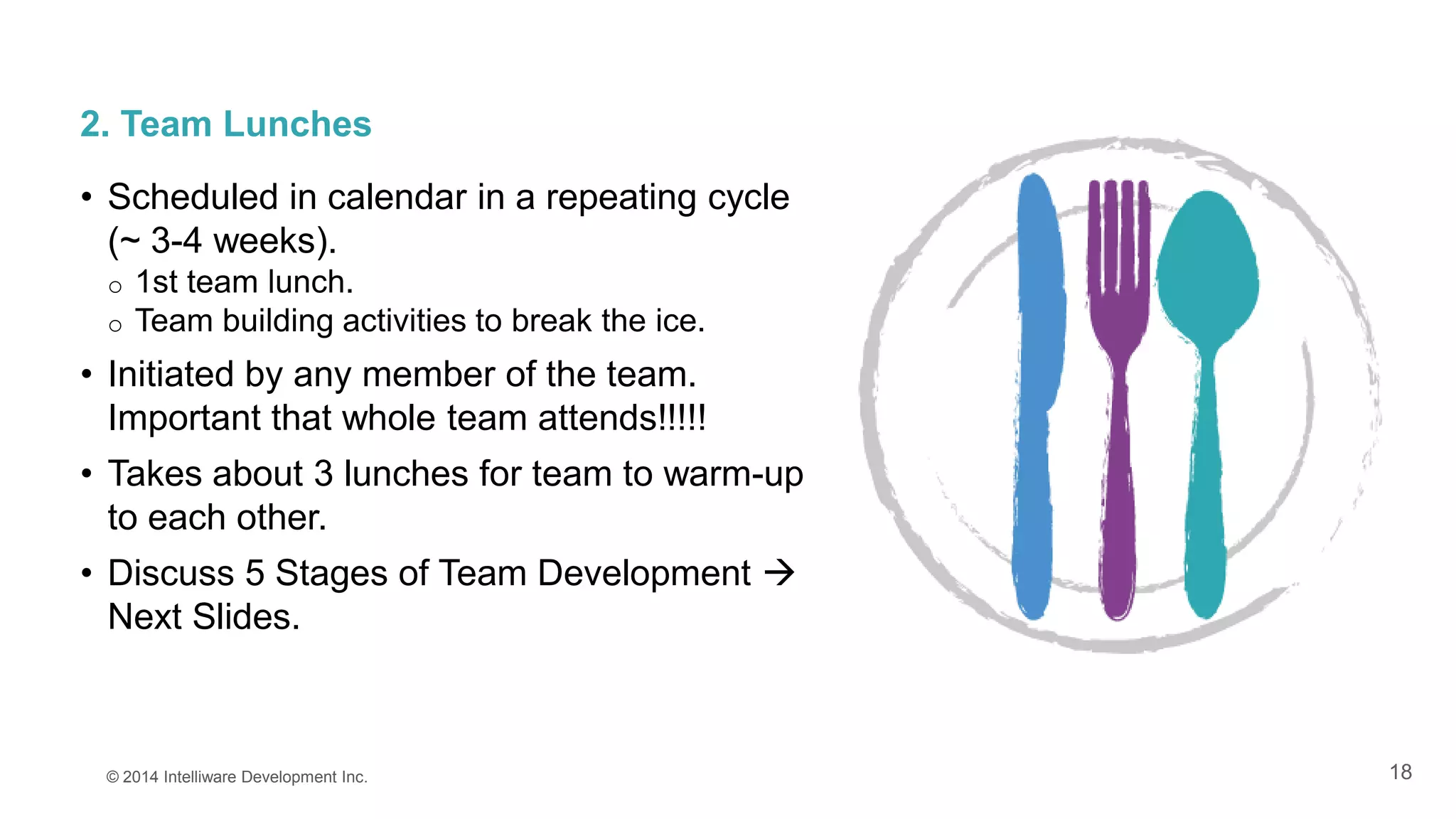 18
2. Team Lunches
• Scheduled in calendar in a repeating cycle
(~ 3-4 weeks).
o 1st team lunch.
o Team building activities to break the ice.
• Initiated by any member of the team.
Important that whole team attends!!!!!
• Takes about 3 lunches for team to warm-up
to each other.
• Discuss 5 Stages of Team Development 
Next Slides.
© 2014 Intelliware Development Inc.
 