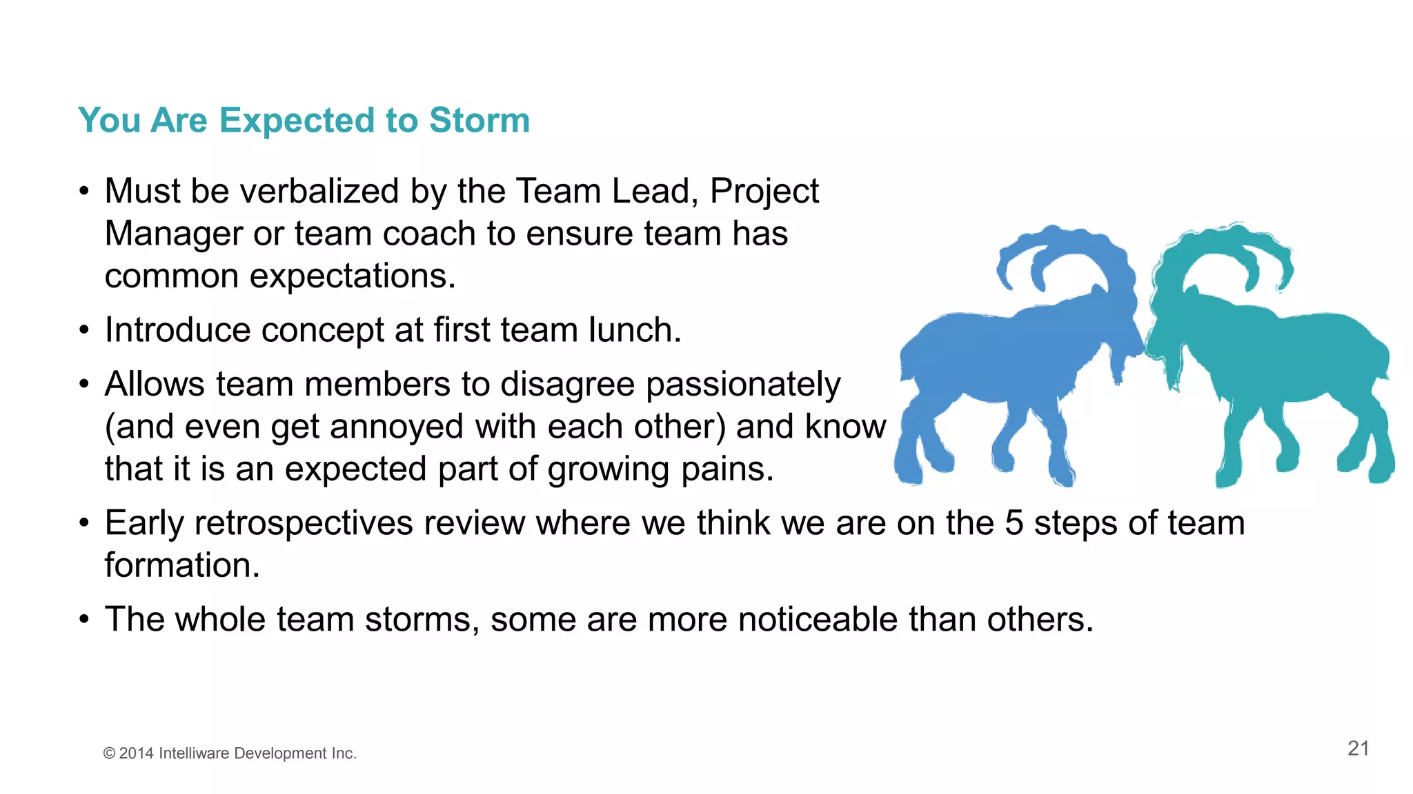 21
You Are Expected to Storm
• Must be verbalized by the Team Lead, Project
Manager or team coach to ensure team has
common expectations.
• Introduce concept at first team lunch.
• Allows team members to disagree passionately
(and even get annoyed with each other) and know
that it is an expected part of growing pains.
• Early retrospectives review where we think we are on the 5 steps of team
formation.
• The whole team storms, some are more noticeable than others.
© 2014 Intelliware Development Inc.
 