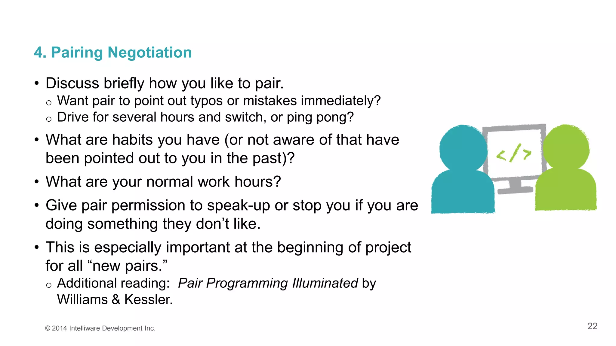 22
4. Pairing Negotiation
• Discuss briefly how you like to pair.
o Want pair to point out typos or mistakes immediately?
o Drive for several hours and switch, or ping pong?
• What are habits you have (or not aware of that have
been pointed out to you in the past)?
• What are your normal work hours?
• Give pair permission to speak-up or stop you if you are
doing something they don’t like.
• This is especially important at the beginning of project
for all “new pairs.”
o Additional reading: Pair Programming Illuminated by
Williams & Kessler.
© 2014 Intelliware Development Inc.
 
