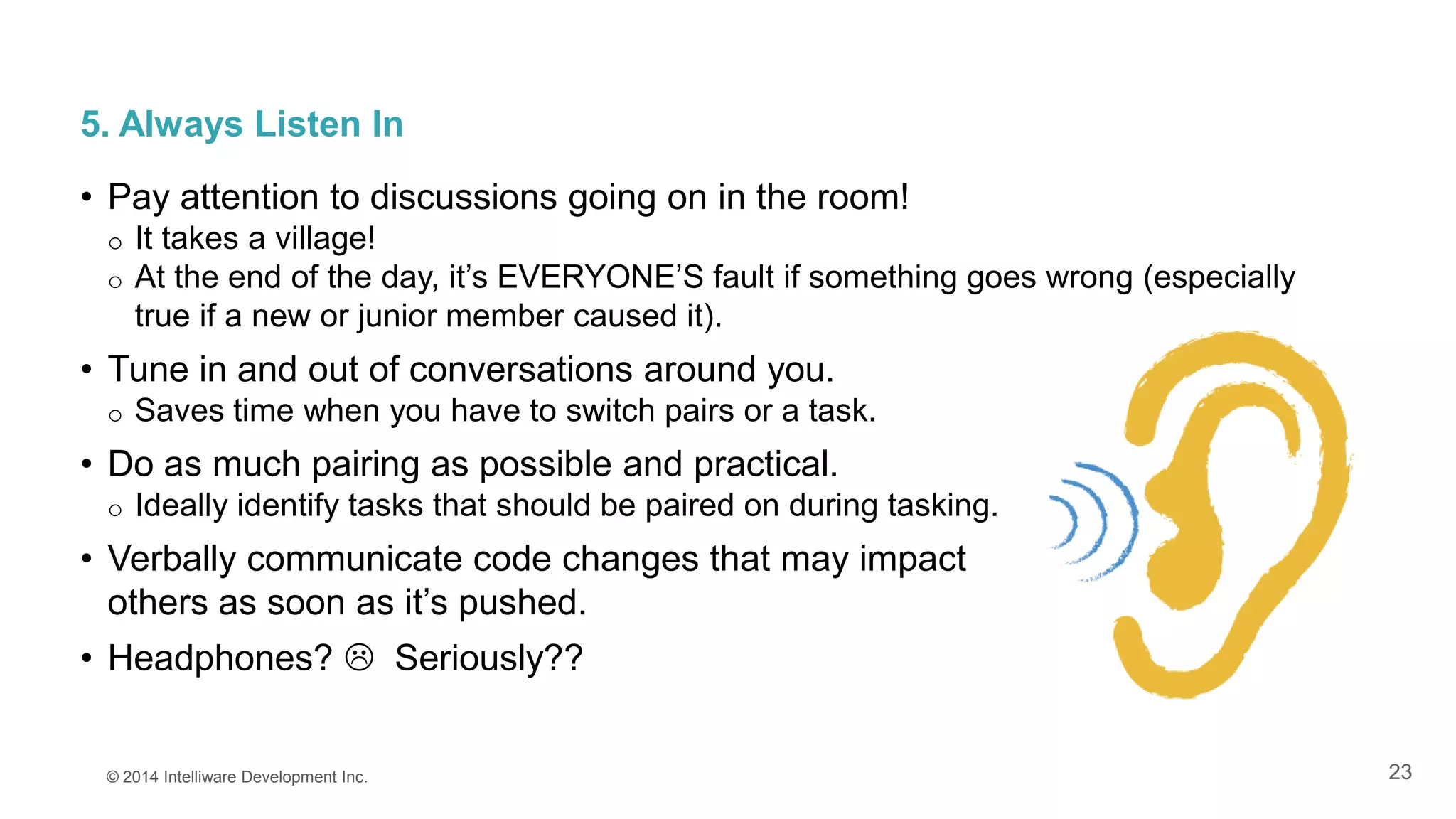 23
5. Always Listen In
• Pay attention to discussions going on in the room!
o It takes a village!
o At the end of the day, it’s EVERYONE’S fault if something goes wrong (especially
true if a new or junior member caused it).
• Tune in and out of conversations around you.
o Saves time when you have to switch pairs or a task.
• Do as much pairing as possible and practical.
o Ideally identify tasks that should be paired on during tasking.
• Verbally communicate code changes that may impact
others as soon as it’s pushed.
• Headphones?  Seriously??
© 2014 Intelliware Development Inc.
 