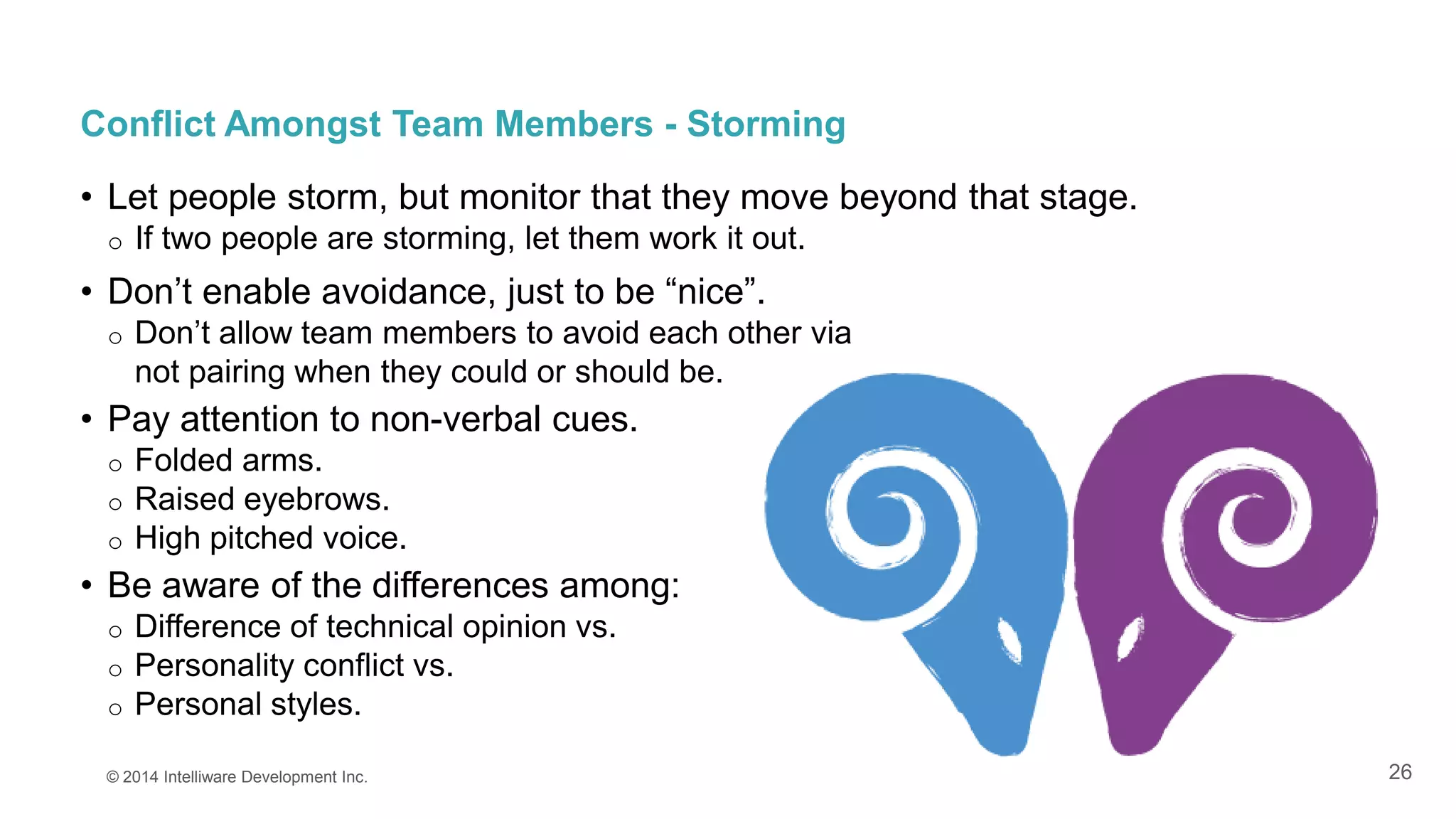 26
Conflict Amongst Team Members - Storming
• Let people storm, but monitor that they move beyond that stage.
o If two people are storming, let them work it out.
• Don’t enable avoidance, just to be “nice”.
o Don’t allow team members to avoid each other via
not pairing when they could or should be.
• Pay attention to non-verbal cues.
o Folded arms.
o Raised eyebrows.
o High pitched voice.
• Be aware of the differences among:
o Difference of technical opinion vs.
o Personality conflict vs.
o Personal styles.
© 2014 Intelliware Development Inc.
 