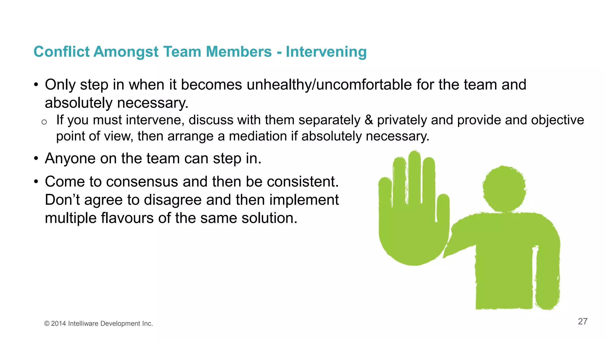 27
Conflict Amongst Team Members - Intervening
• Only step in when it becomes unhealthy/uncomfortable for the team and
absolutely necessary.
o If you must intervene, discuss with them separately & privately and provide and objective
point of view, then arrange a mediation if absolutely necessary.
• Anyone on the team can step in.
• Come to consensus and then be consistent.
Don’t agree to disagree and then implement
multiple flavours of the same solution.
© 2014 Intelliware Development Inc.
 