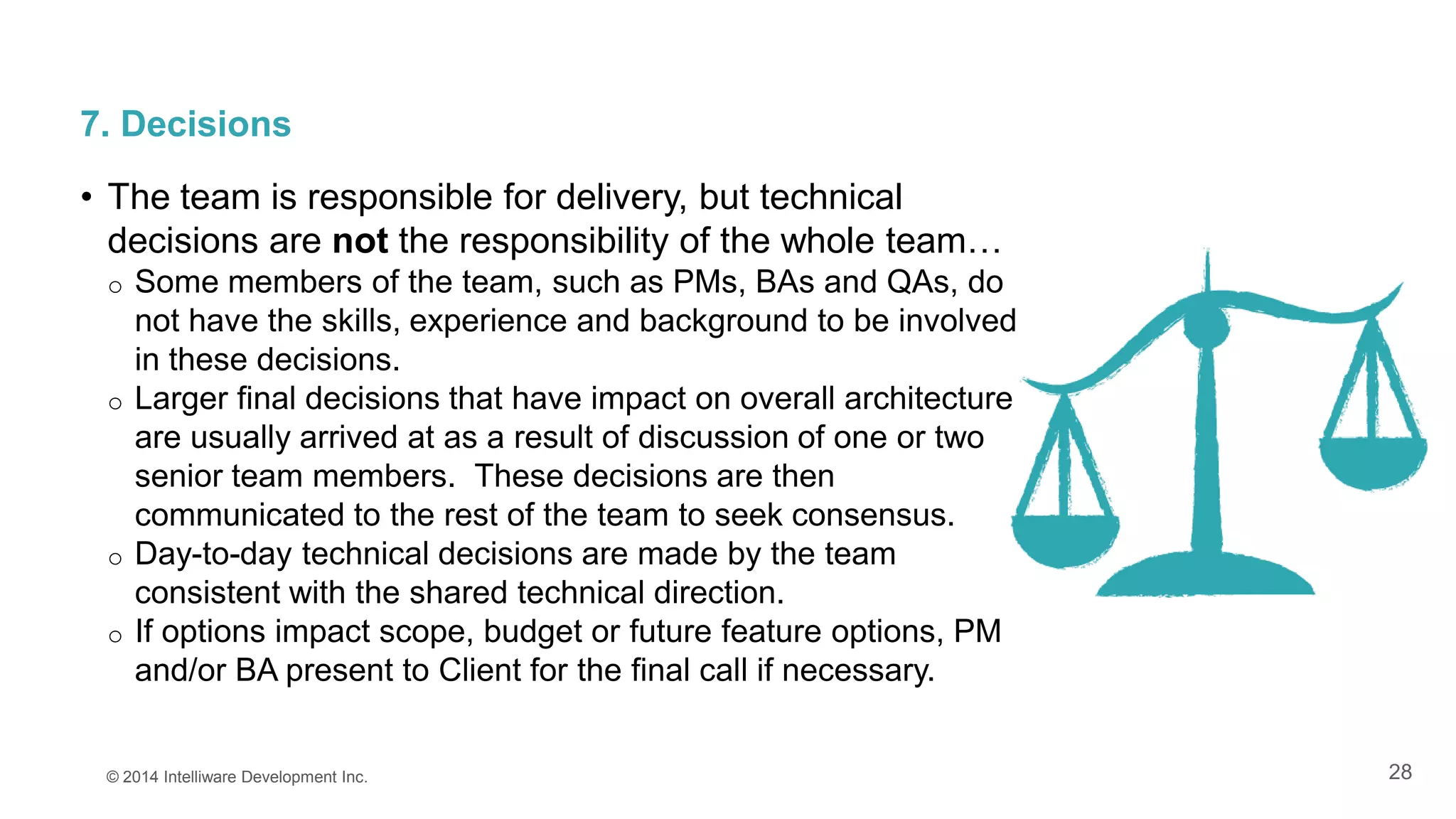 28
7. Decisions
• The team is responsible for delivery, but technical
decisions are not the responsibility of the whole team…
o Some members of the team, such as PMs, BAs and QAs, do
not have the skills, experience and background to be involved
in these decisions.
o Larger final decisions that have impact on overall architecture
are usually arrived at as a result of discussion of one or two
senior team members. These decisions are then
communicated to the rest of the team to seek consensus.
o Day-to-day technical decisions are made by the team
consistent with the shared technical direction.
o If options impact scope, budget or future feature options, PM
and/or BA present to Client for the final call if necessary.
© 2014 Intelliware Development Inc.
 