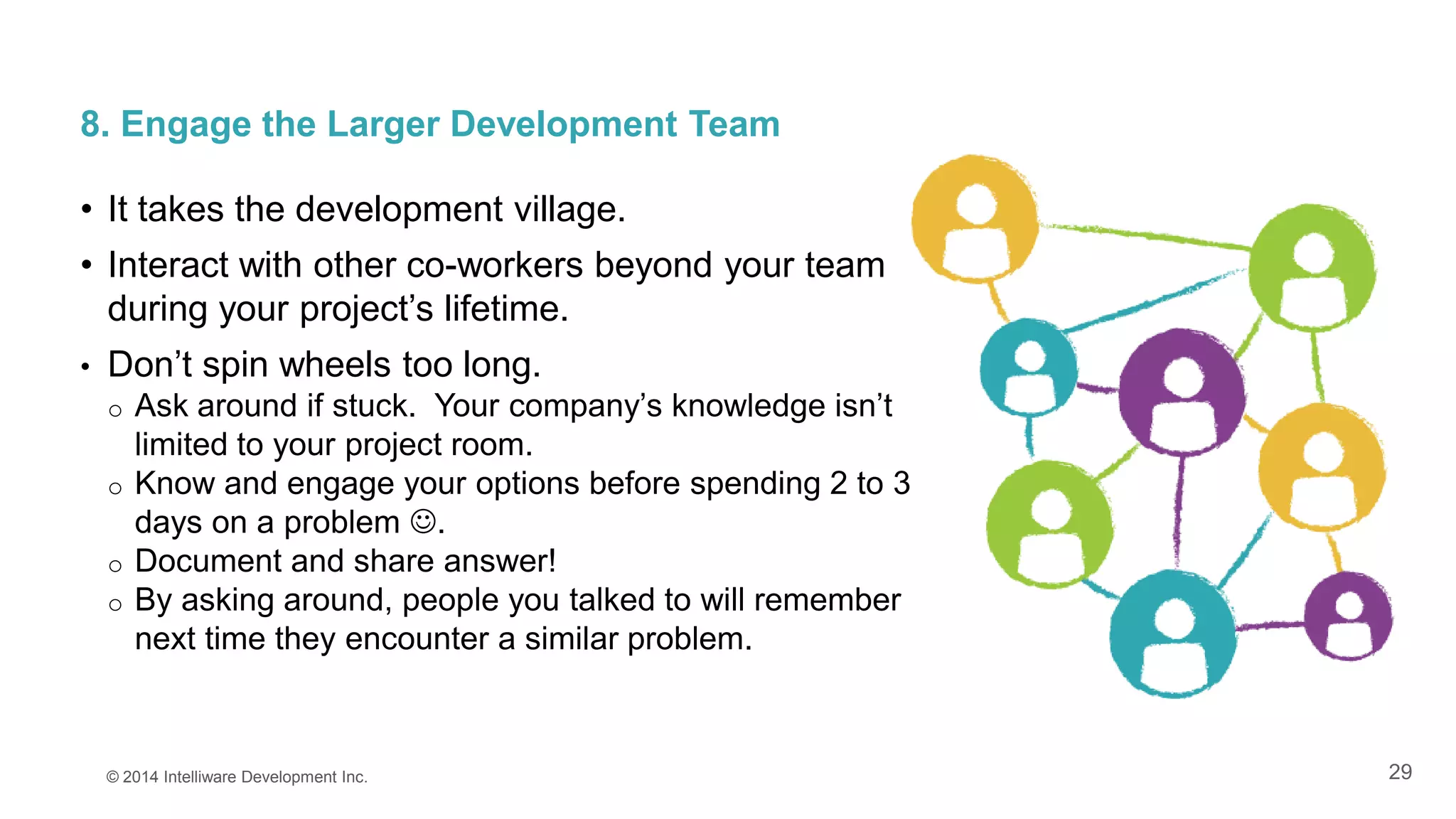 29
8. Engage the Larger Development Team
• It takes the development village.
• Interact with other co-workers beyond your team
during your project’s lifetime.
• Don’t spin wheels too long.
o Ask around if stuck. Your company’s knowledge isn’t
limited to your project room.
o Know and engage your options before spending 2 to 3
days on a problem .
o Document and share answer!
o By asking around, people you talked to will remember
next time they encounter a similar problem.
© 2014 Intelliware Development Inc.
 