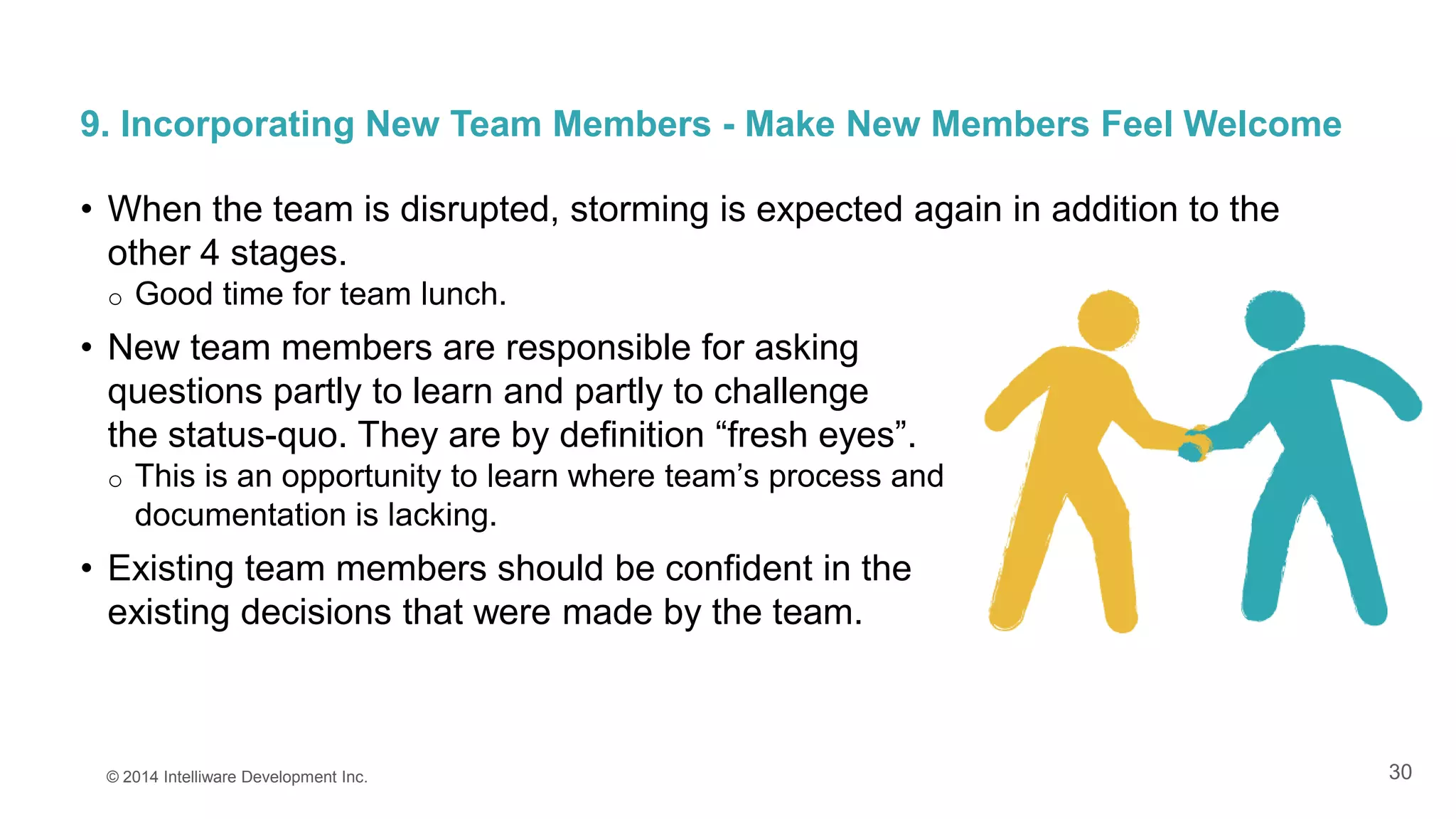 30
9. Incorporating New Team Members - Make New Members Feel Welcome
• When the team is disrupted, storming is expected again in addition to the
other 4 stages.
o Good time for team lunch.
• New team members are responsible for asking
questions partly to learn and partly to challenge
the status-quo. They are by definition “fresh eyes”.
o This is an opportunity to learn where team’s process and
documentation is lacking.
• Existing team members should be confident in the
existing decisions that were made by the team.
© 2014 Intelliware Development Inc.
 