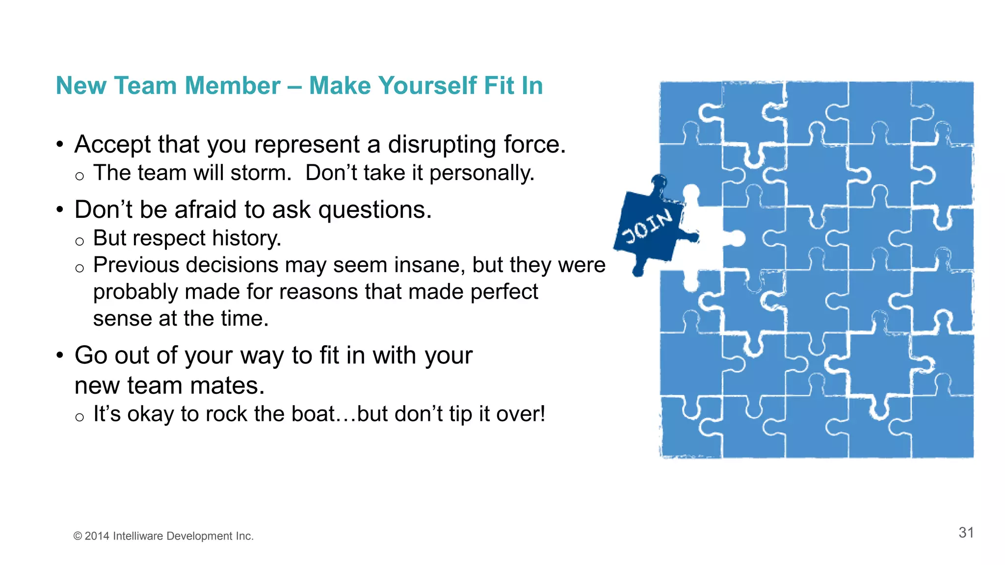31
New Team Member – Make Yourself Fit In
• Accept that you represent a disrupting force.
o The team will storm. Don’t take it personally.
• Don’t be afraid to ask questions.
o But respect history.
o Previous decisions may seem insane, but they were
probably made for reasons that made perfect
sense at the time.
• Go out of your way to fit in with your
new team mates.
o It’s okay to rock the boat…but don’t tip it over!
© 2014 Intelliware Development Inc.
 