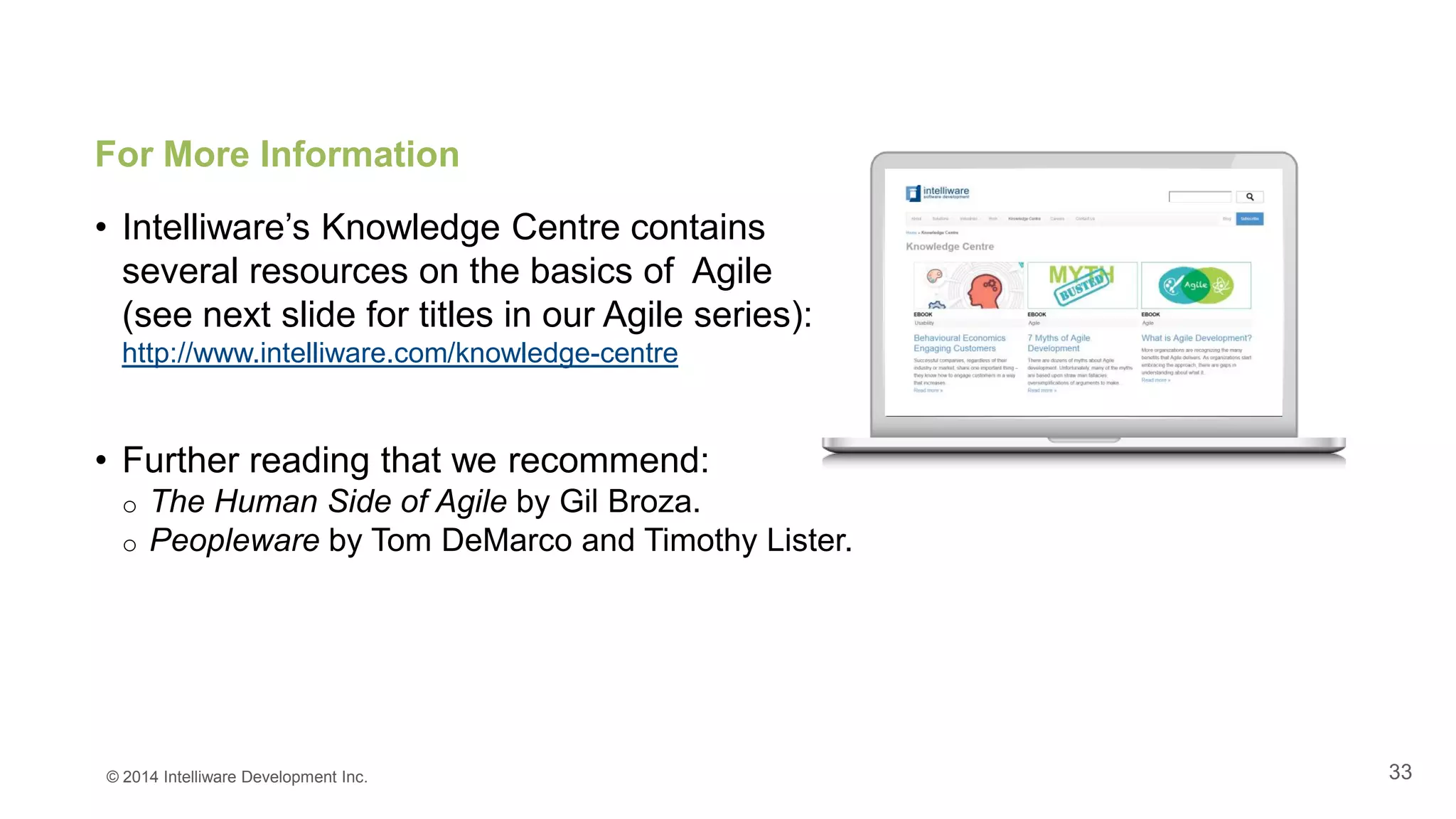 33
For More Information
• Intelliware’s Knowledge Centre contains
several resources on the basics of Agile
(see next slide for titles in our Agile series):
http://www.intelliware.com/knowledge-centre
• Further reading that we recommend:
o The Human Side of Agile by Gil Broza.
o Peopleware by Tom DeMarco and Timothy Lister.
© 2014 Intelliware Development Inc.
 