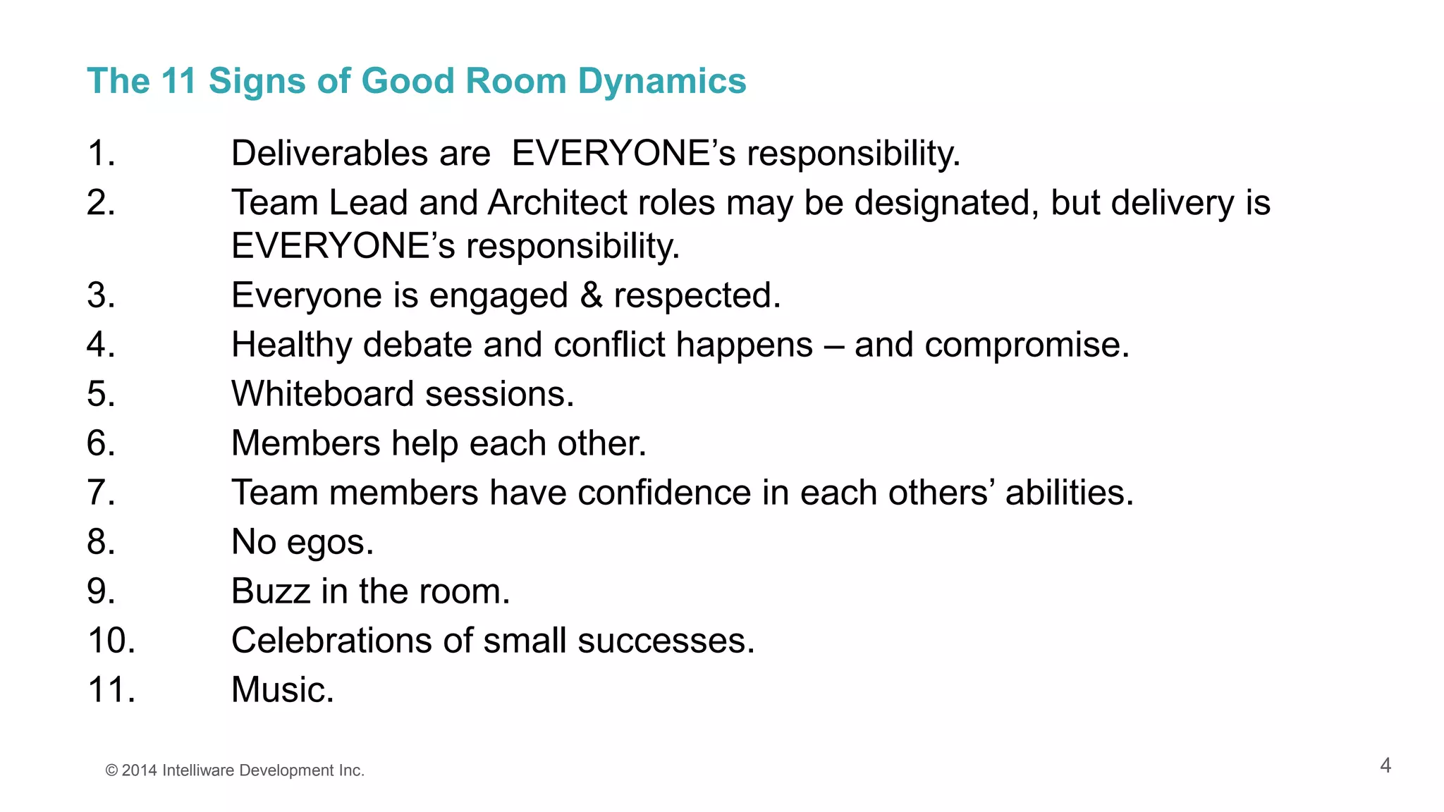 4
The 11 Signs of Good Room Dynamics
1. Deliverables are EVERYONE’s responsibility.
2. Team Lead and Architect roles may be designated, but delivery is
EVERYONE’s responsibility.
3. Everyone is engaged & respected.
4. Healthy debate and conflict happens – and compromise.
5. Whiteboard sessions.
6. Members help each other.
7. Team members have confidence in each others’ abilities.
8. No egos.
9. Buzz in the room.
10. Celebrations of small successes.
11. Music.
© 2014 Intelliware Development Inc.
 