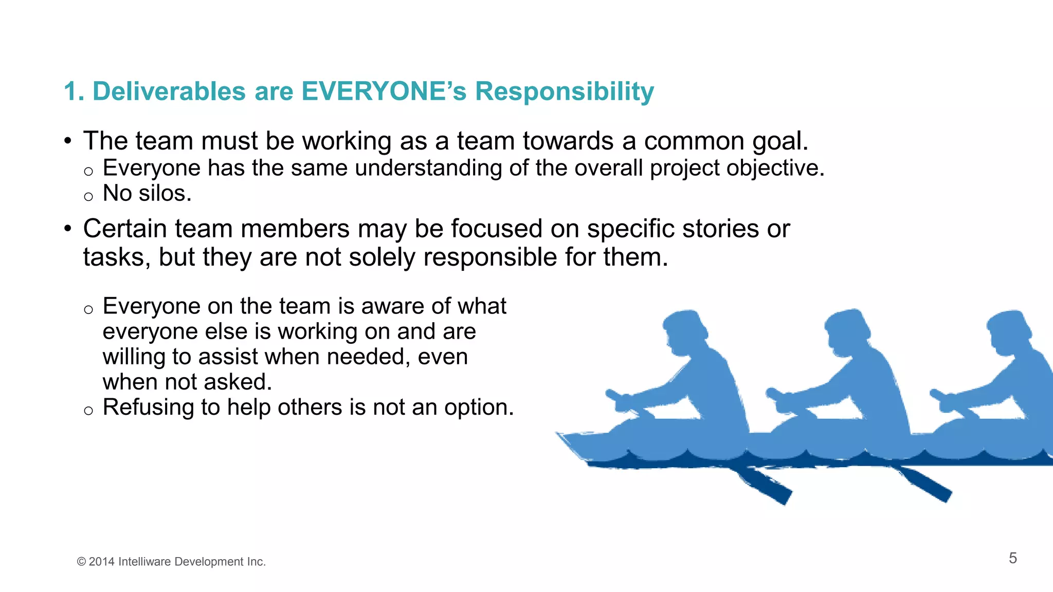 5
1. Deliverables are EVERYONE’s Responsibility
• The team must be working as a team towards a common goal.
o Everyone has the same understanding of the overall project objective.
o No silos.
• Certain team members may be focused on specific stories or
tasks, but they are not solely responsible for them.
© 2014 Intelliware Development Inc.
o Everyone on the team is aware of what
everyone else is working on and are
willing to assist when needed, even
when not asked.
o Refusing to help others is not an option.
 