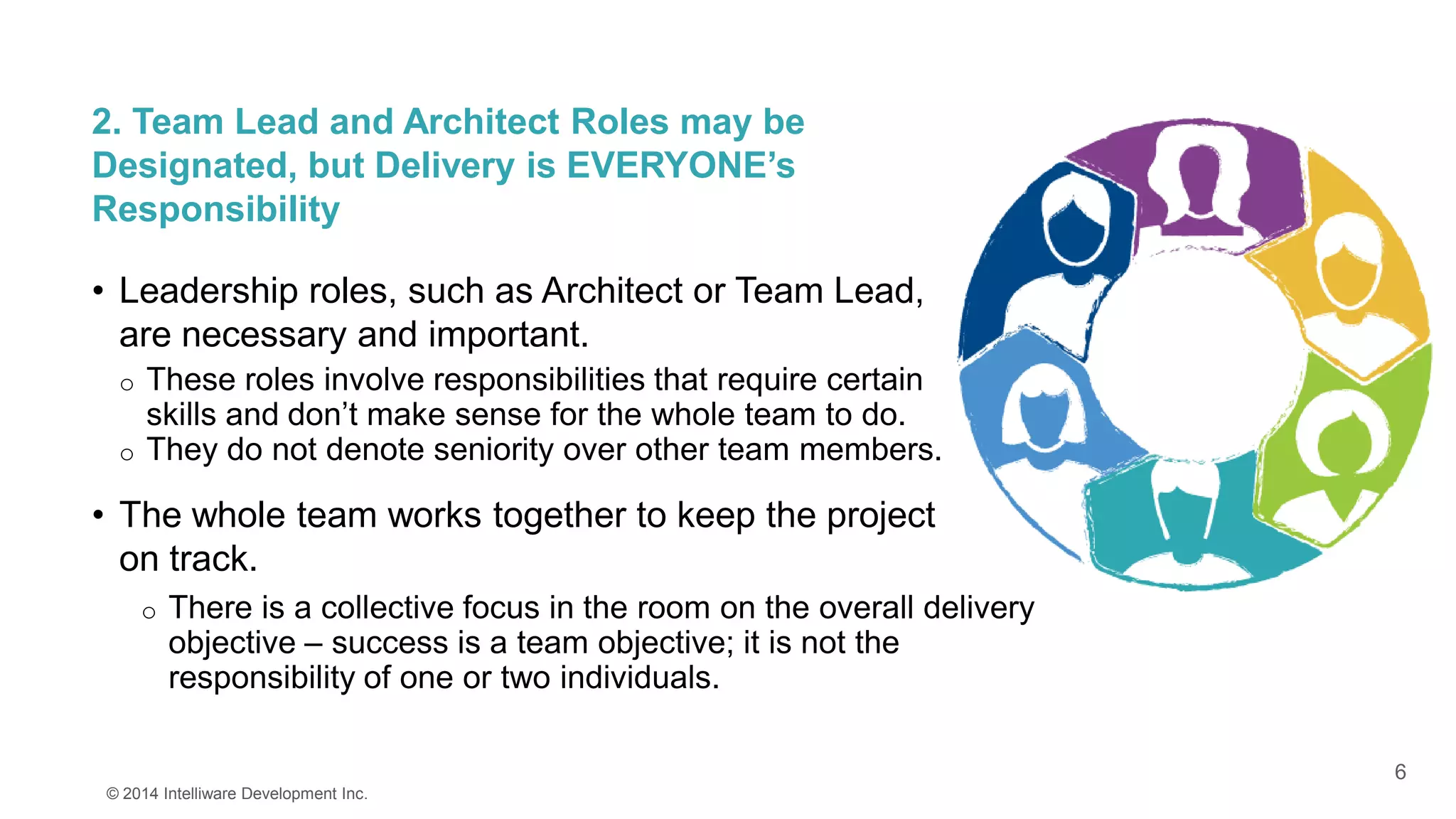 6
2. Team Lead and Architect Roles may be
Designated, but Delivery is EVERYONE’s
Responsibility
• Leadership roles, such as Architect or Team Lead,
are necessary and important.
o These roles involve responsibilities that require certain
skills and don’t make sense for the whole team to do.
o They do not denote seniority over other team members.
• The whole team works together to keep the project
on track.
© 2014 Intelliware Development Inc.
o There is a collective focus in the room on the overall delivery
objective – success is a team objective; it is not the
responsibility of one or two individuals.
 